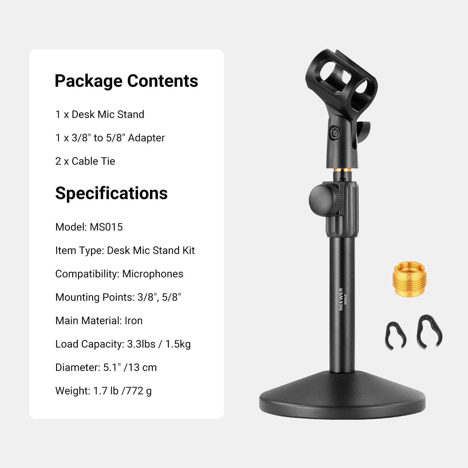 Package Contents  
1 x Desk Mic Stand  
1 x 3/8" to 5/8" Adapter  
2 x Cable Tie  

Specifications  
Model: MS015  
Item Type: Desk Mic Stand Kit  
Compatibility: Microphones  
Mounting Points: 3/8", 5/8"  
Main Material: Iron  
Load Capacity: 3.3lbs / 1.5kg  
Diameter: 5.1" / 13 cm  
Weight: 1.7 lb / 772 g