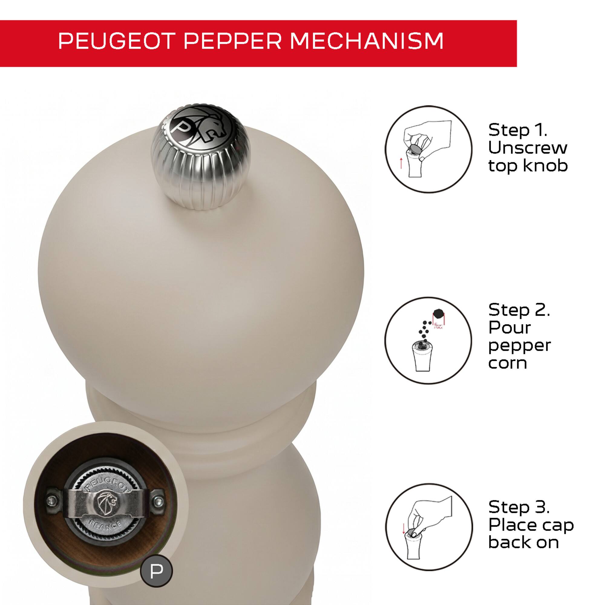 PEUGEOT PEPPER MECHANISM

Step 1. Unscrew top knob

Step 2. Pour pepper corn

Step 3. Place cap back on