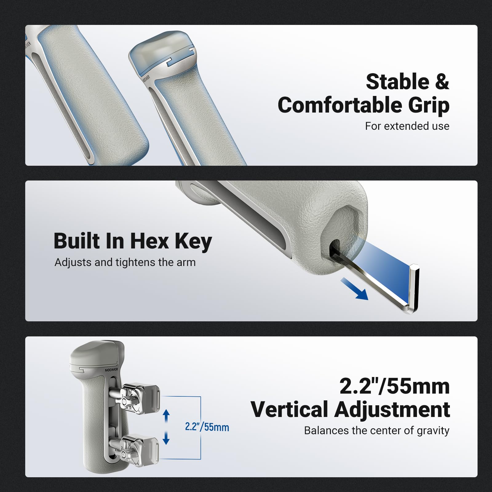 Stable & Comfortable Grip  
For extended use

Built In Hex Key  
Adjusts and tightens the arm

2.2"/55mm Vertical Adjustment  
Balances the center of gravity