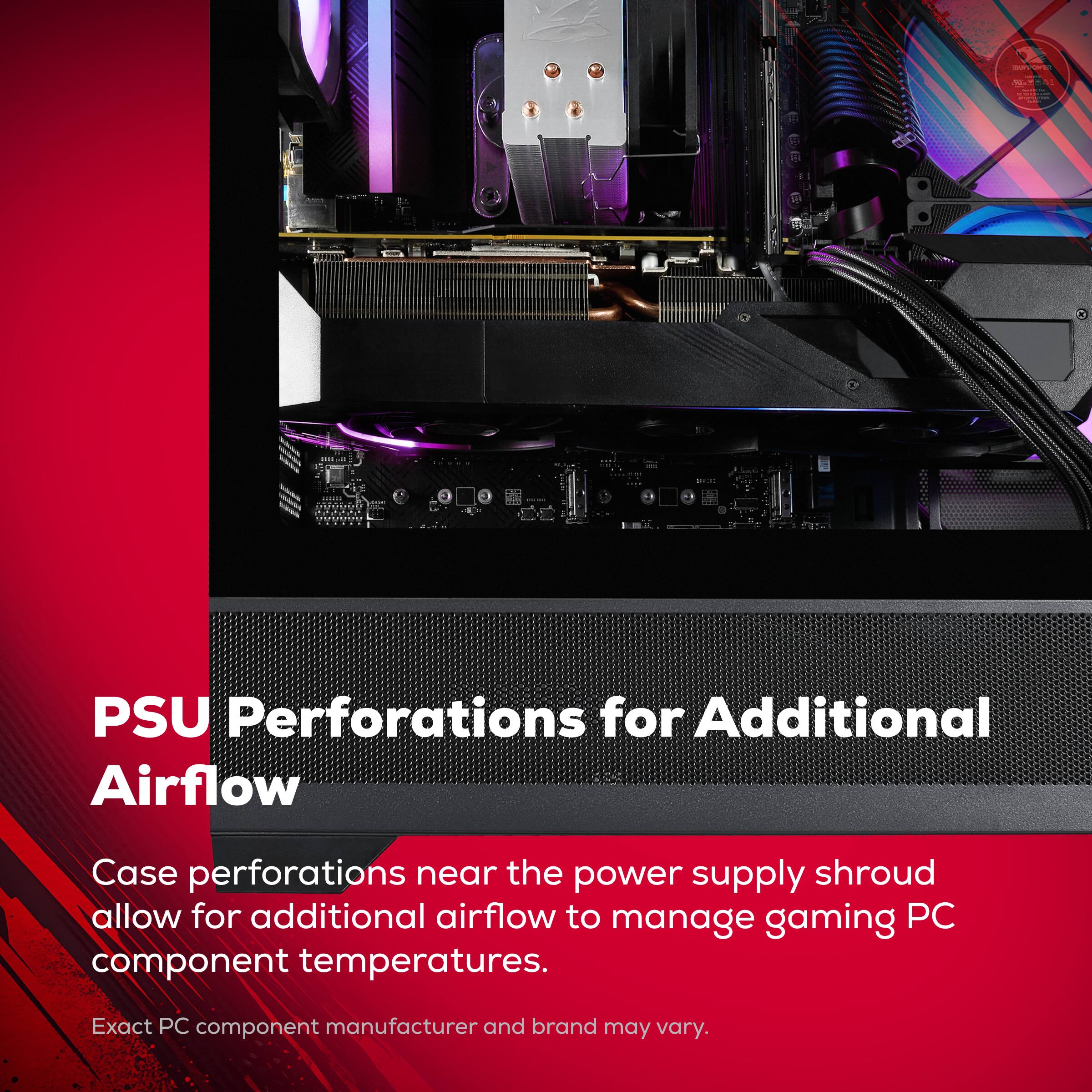 PSU Perforations for Additional Airflow

Case perforations near the power supply shroud allow for additional airflow to manage gaming PC component temperatures.

Exact PC component manufacturer and brand may vary.