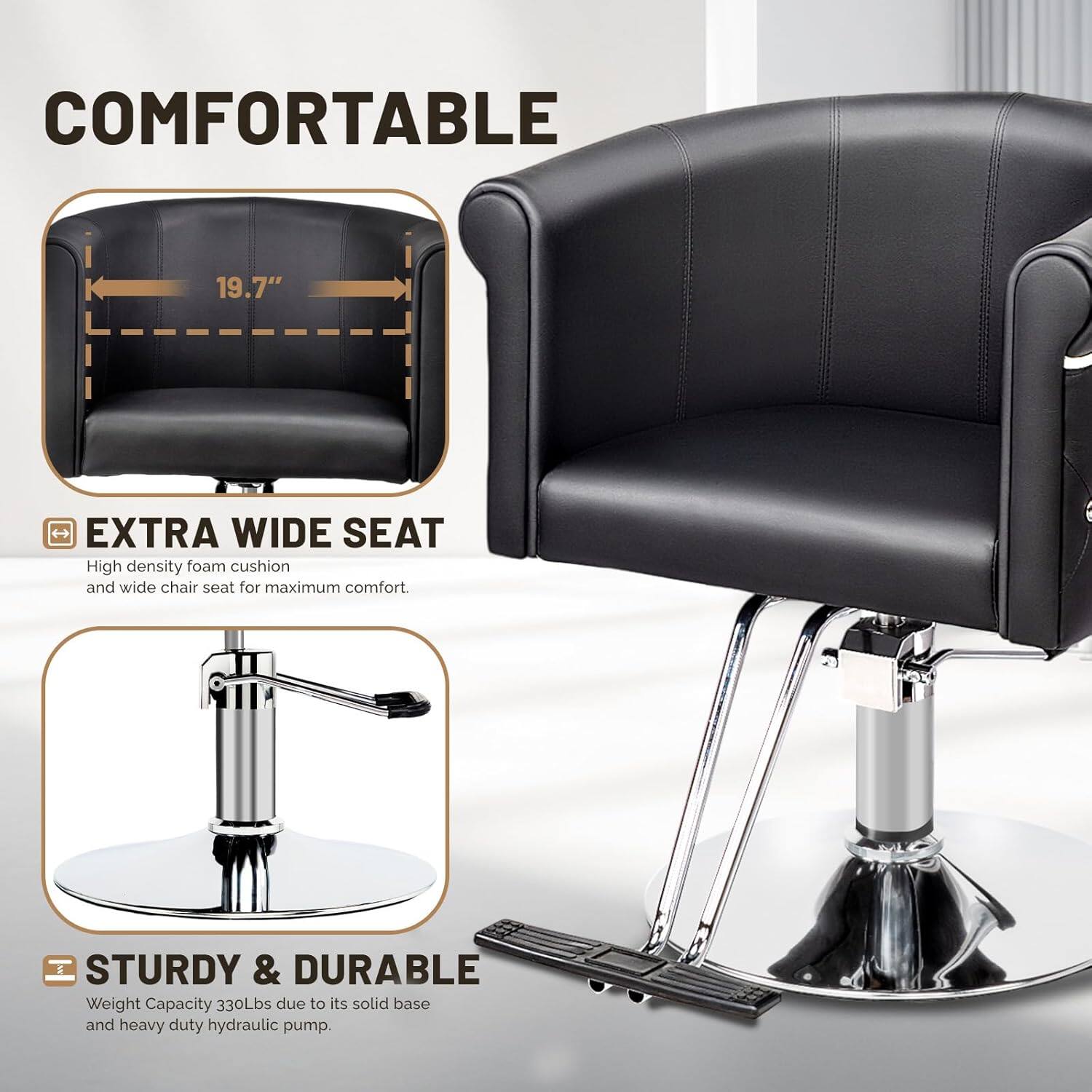 COMFORTABLE 19.7" EXTRA WIDE SEAT  
High density foam cushion and wide chair seat for maximum comfort.  
STURDY & DURABLE  
Weight Capacity 330Lbs due to its solid base and heavy duty hydraulic pump.