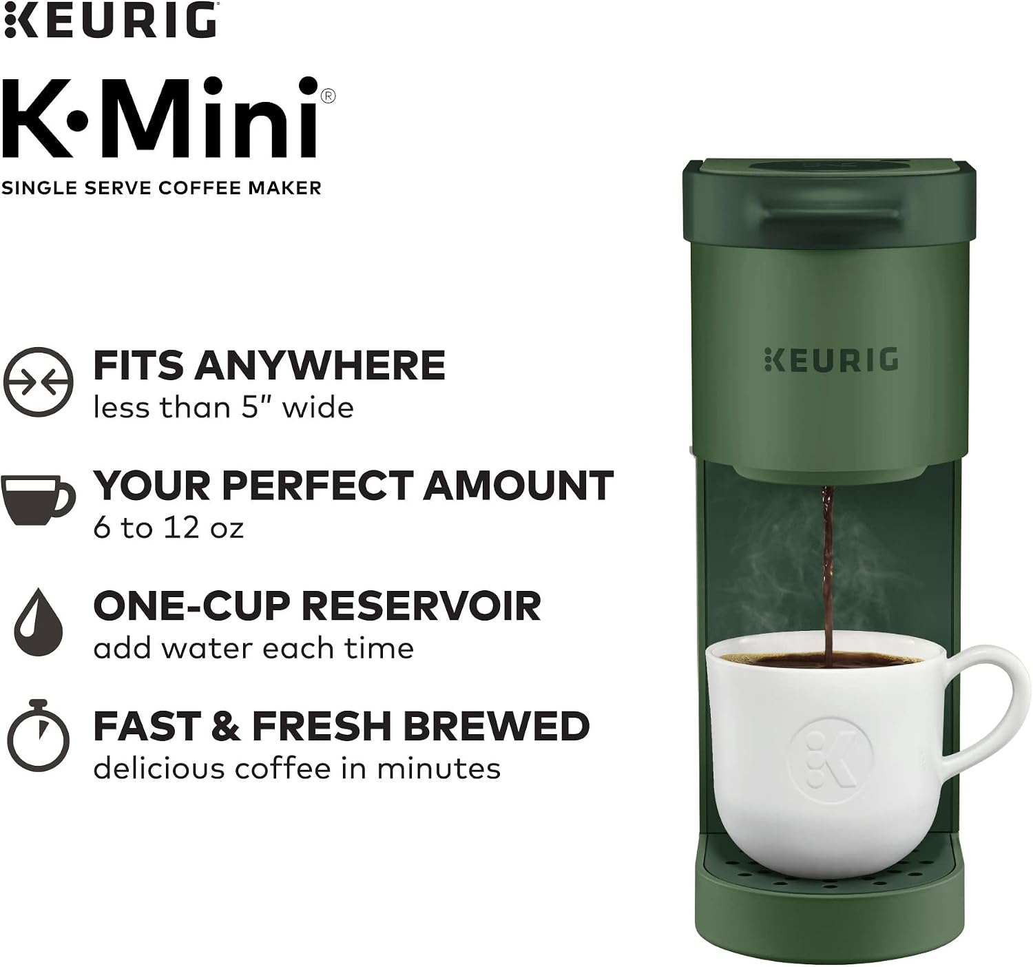 KEURIG K-Mini® SINGLE SERVE COFFEE MAKER

FITS ANYWHERE less than 5" wide

YOUR PERFECT AMOUNT 6 to 12 oz

ONE-CUP RESERVOIR add water each time

FAST & FRESH BREWED delicious coffee in minutes