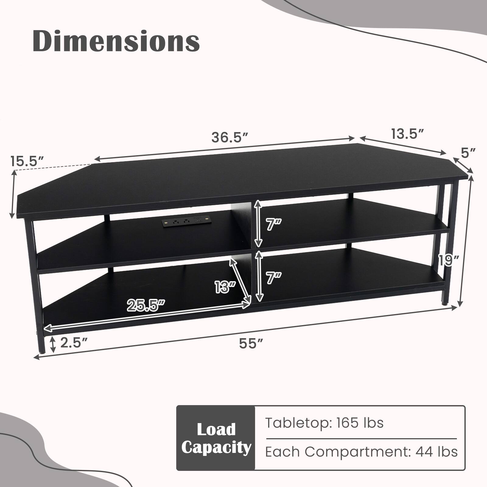 Dimensions:
- Length: 55"
- Width: 36.5"
- Height: 15.5"
- Shelf 1: 25.5" (width) x 13" (depth)
- Shelf 2: 25.5" (width) x 13" (depth)
- Shelf 3: 13.5" (width) x 19" (depth)
- Shelf 4: 13.5" (width) x 19" (depth)
- Height from floor to tabletop: 2.5"
- Height between shelves: 7"

Load Capacity:
- Tabletop: 165 lbs
- Each Compartment: 44 lbs