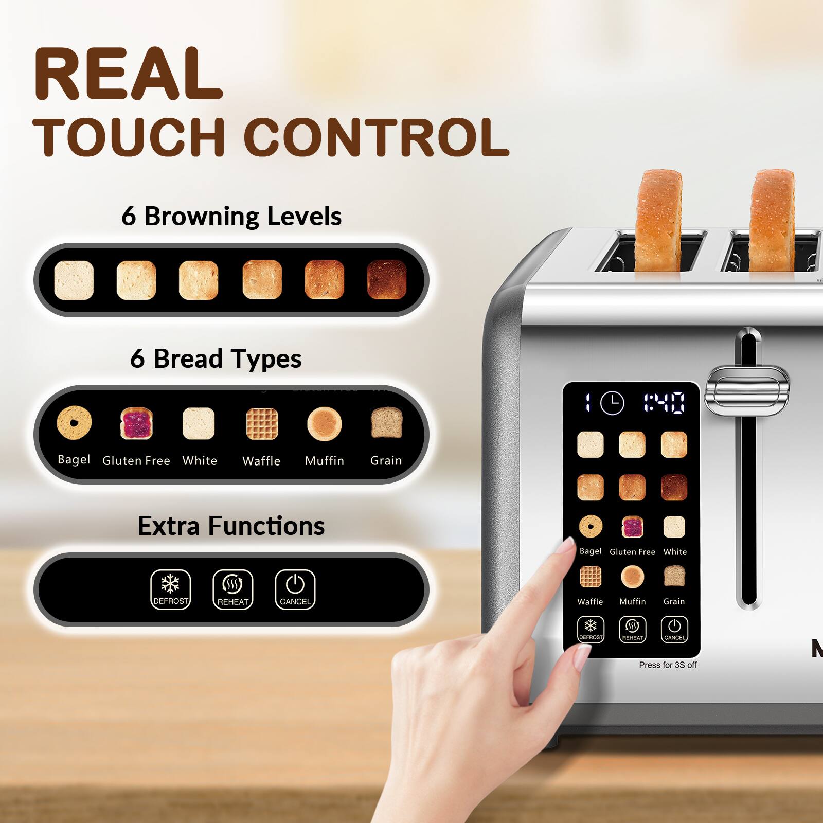 REAL TOUCH CONTROL

6 Browning Levels

6 Bread Types
- Bagel
- Gluten Free
- White
- Waffle
- Muffin
- Grain

Extra Functions
- DEFROST
- REHEAT
- CANCEL

Press for 3S off