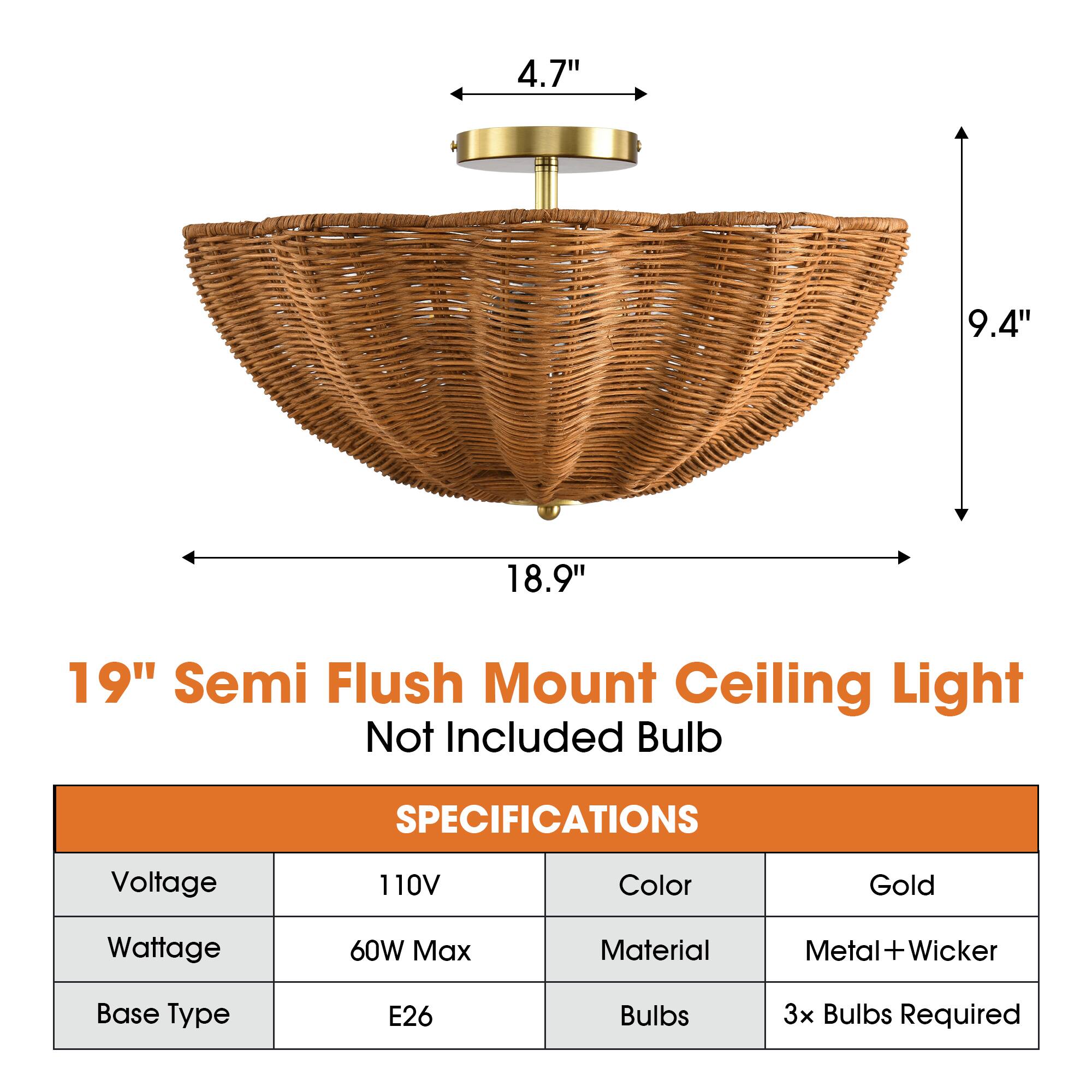4.7"  
9.4"  
18.9"  
19" Semi Flush Mount Ceiling Light Not Included Bulb  

SPECIFICATIONS  
Voltage: 110V  
Color: Gold  
Wattage: 60W Max  
Material: Metal+Wicker  
Base Type: E26  
Bulbs: 3x Bulbs Required