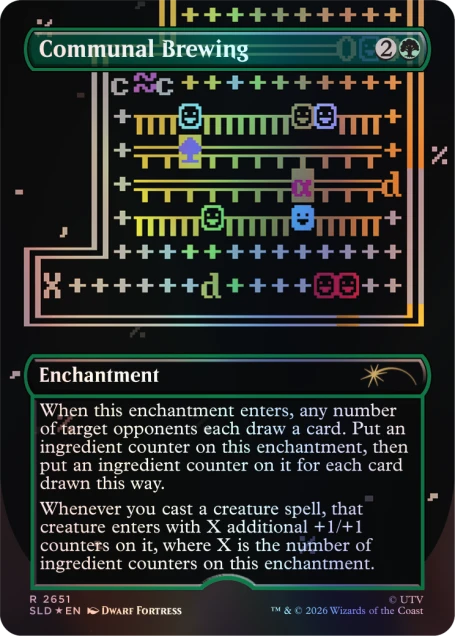 Communal Brewing

Enchantment

When this enchantment enters, any number of target opponents each draw a card. Put an ingredient counter on this enchantment, then put an ingredient counter on it for each card drawn this way. Whenever you cast a creature spell, that creature enters with X additional +1/+1 counters on it, where X is the number of ingredient counters on this enchantment.

R 2651 SLD EN DWARF FORTRESS TM UTV 2026 Wizards of the Coast