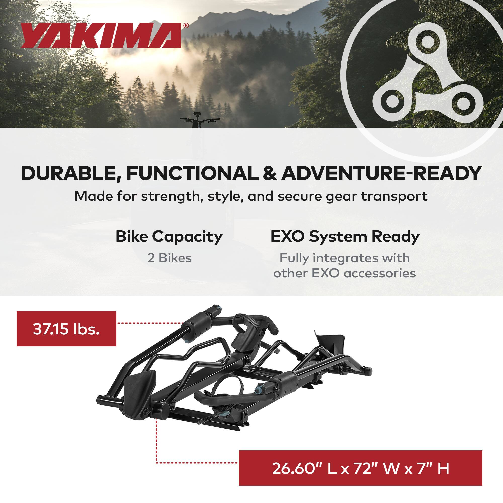 YAKIMA

DURABLE, FUNCTIONAL & ADVENTURE-READY
Made for strength, style, and secure gear transport

Bike Capacity
2 Bikes

EXO System Ready
Fully integrates with other EXO accessories

37.15 lbs.

26.60" L x 72" W x 7" H