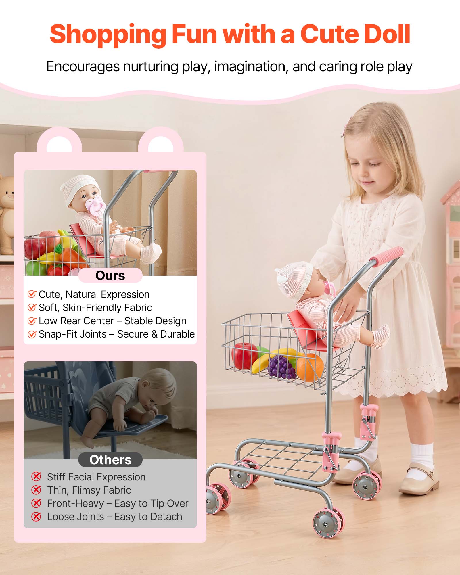 Shopping Fun with a Cute Doll  
Encourages nurturing play, imagination, and caring role play  

Ours  
- Cute, Natural Expression  
- Soft, Skin-Friendly Fabric  
- Low Rear Center – Stable Design  
- Snap-Fit Joints – Secure & Durable  

Others  
- Stiff Facial Expression  
- Thin, Flimsy Fabric  
- Front-Heavy – Easy to Tip Over  
- Loose Joints – Easy to Detach
