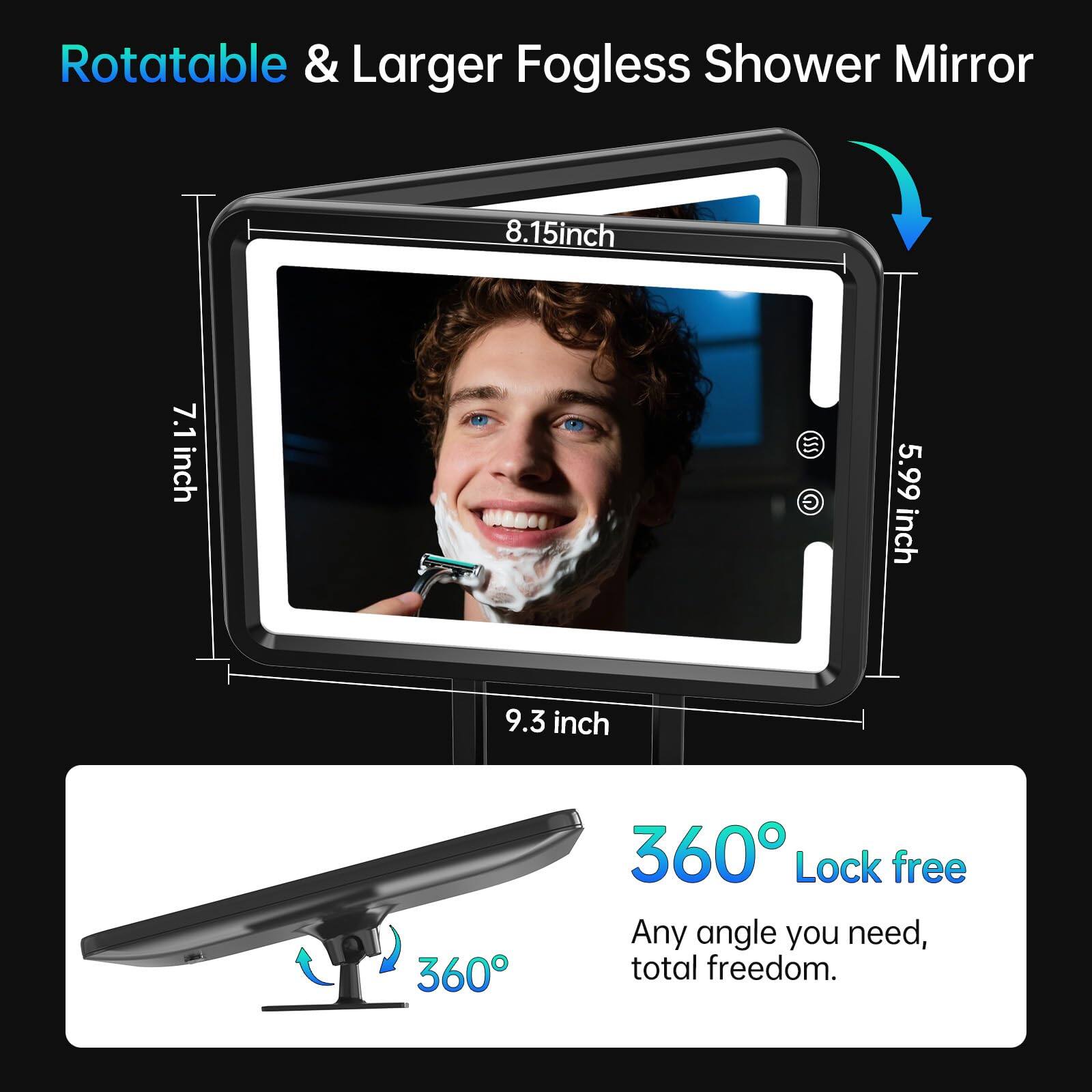 Rotatable & Larger Fogless Shower Mirror

- 8.15 inch
- 7.1 inch
- 5.99 inch
- 9.3 inch

360° Lock free

Any angle you need, total freedom.