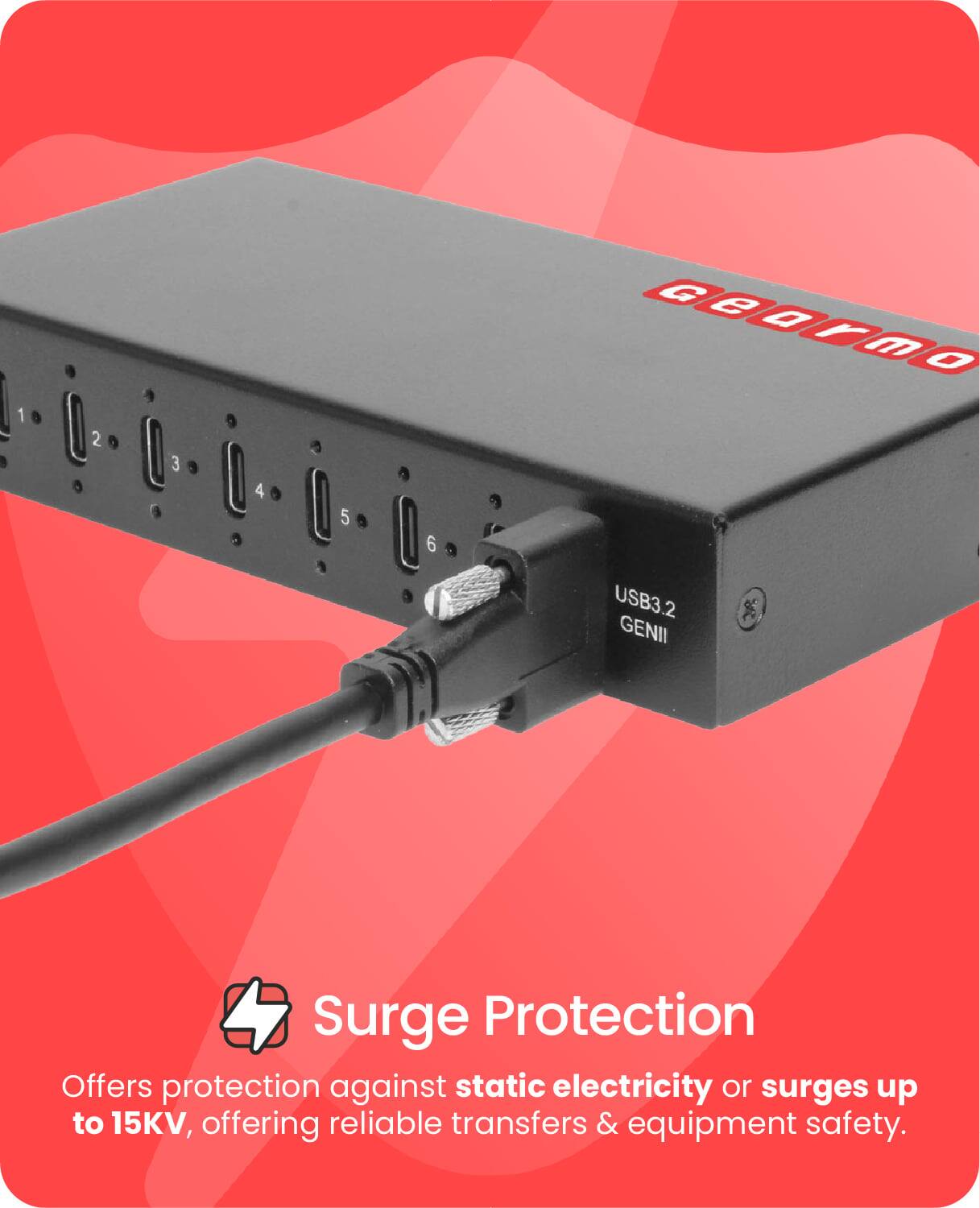 1 2 3 4 5 6 GeOrmo USB3.2 GENII Surge Protection

Offers protection against static electricity or surges up to 15KV, offering reliable transfers & equipment safety.