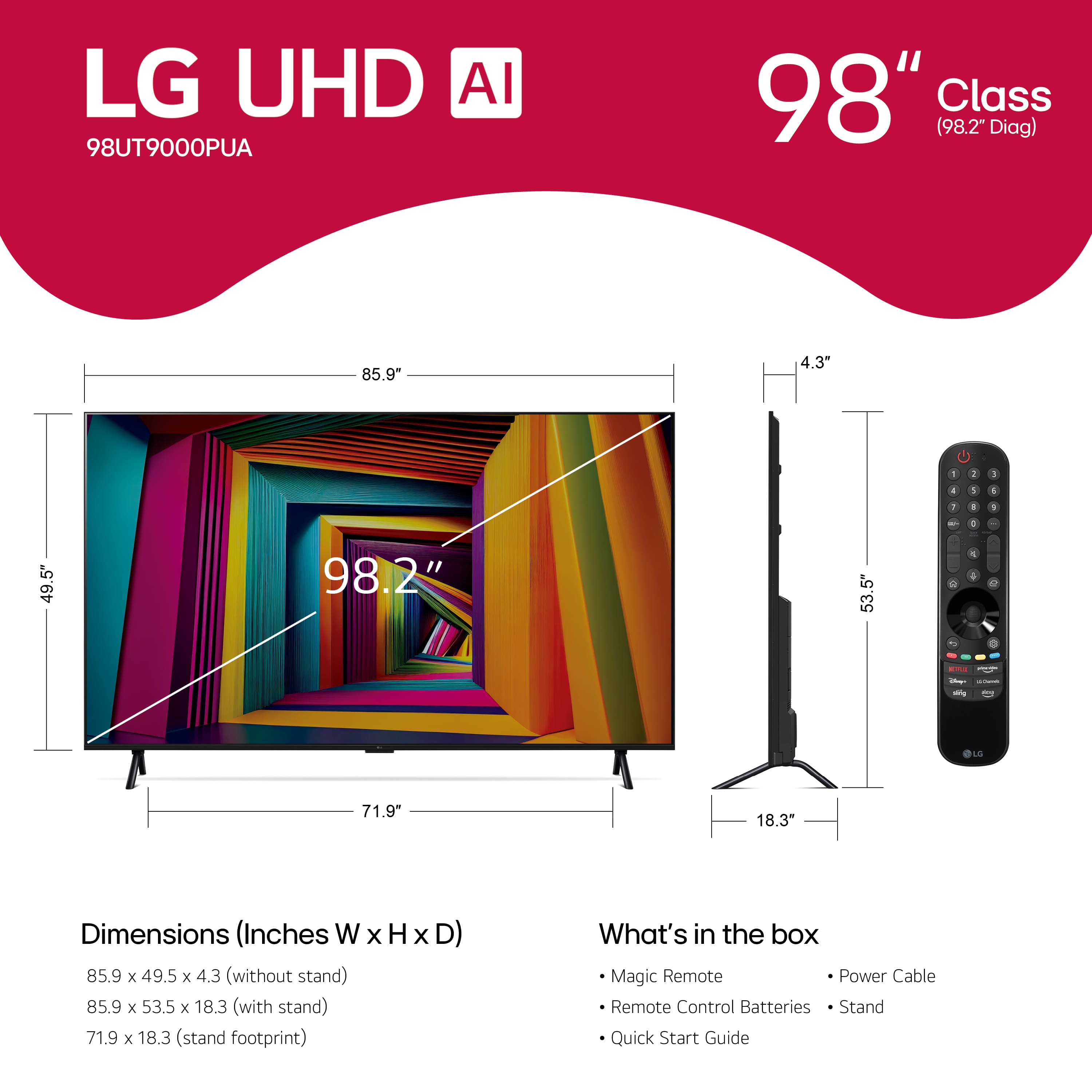 LG UHD AI 98UT9000PUA 98" Class (98.2" Diag) 85.9" 4.3" 1 2 I 1 1 1 1 . d 49.5" 98.2" 53.5" H 4 4 . - - OLE 71.9 18.3" Dimensions (Inches W x H x D) 85.9 x 49.5 x 4.3 (without stand) 85.9 x 53.5 x 18.3 (with stand) 71.9 x 18.3 (stand footprint) What's in the box Magic Remote Power Cable Remote Control Batteries Stand Quick Start Guide