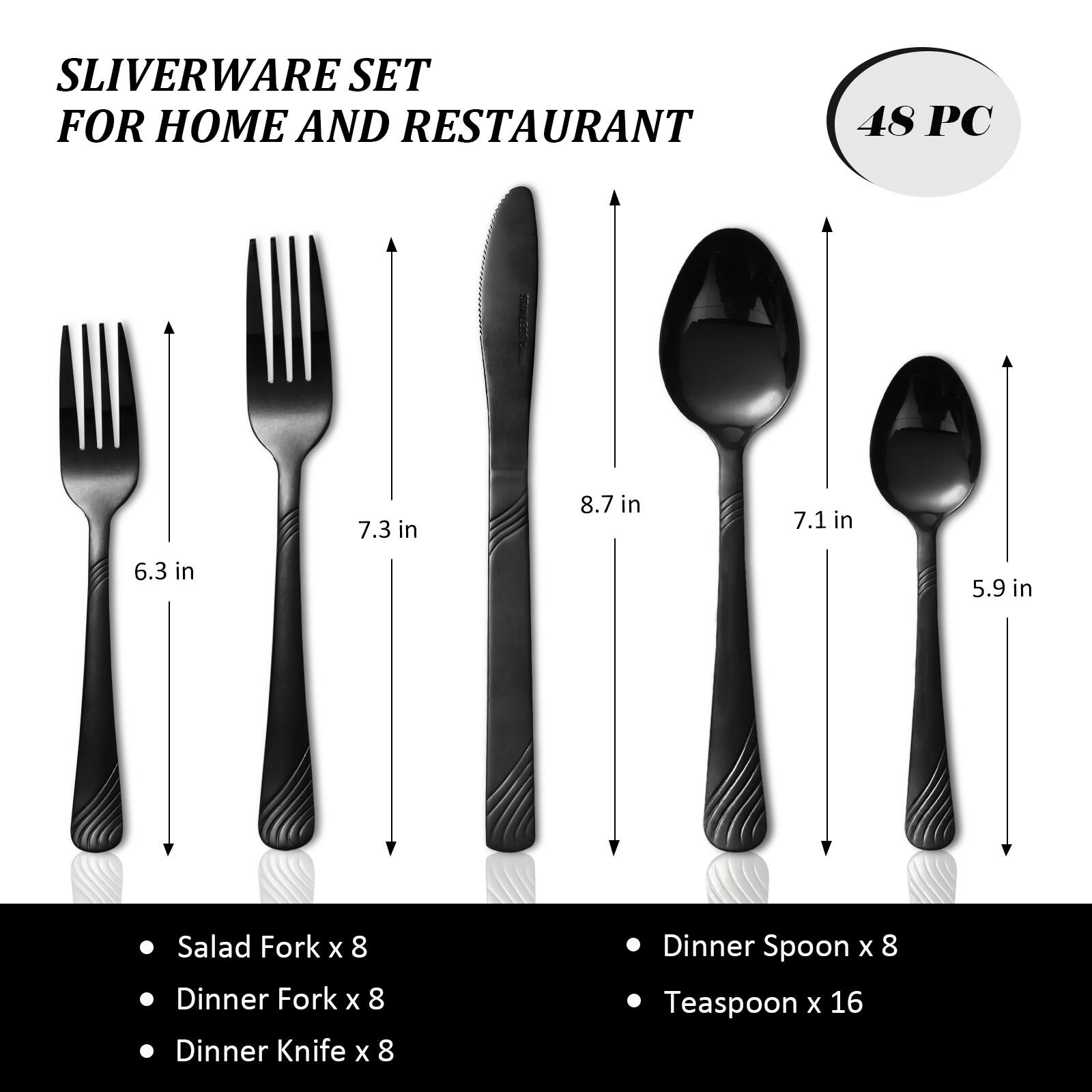 SLIVERWARE SET FOR HOME AND RESTAURANT 48 PC

7.3 in
8.7 in
7.1 in
6.3 in
5.9 in

Salad Fork x 8
Dinner Fork x 8
Dinner Knife x 8
Dinner Spoon x 8
Teaspoon x 16