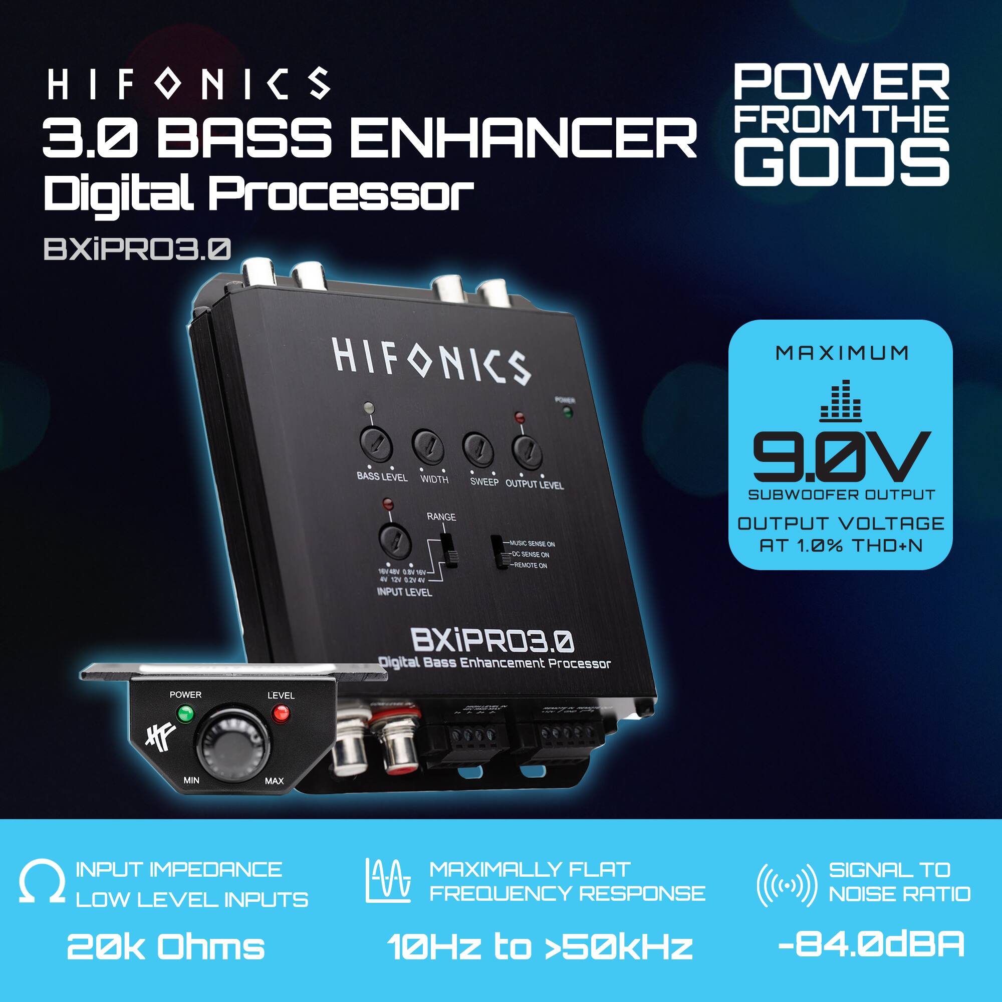 HIFONICS  
3.0 BASS ENHANCER  
Digital Processor  
BXIPRO3.0  

POWER FROM THE GODS  

MAXIMUM  
9.0V  
SUBWOOFER OUTPUT  
OUTPUT VOLTAGE AT 1.0% THD+N  

INPUT IMPEDANCE  
LOW LEVEL INPUTS  
20k Ohms  

MAXIMALLY FLAT  
FREQUENCY RESPONSE  
10Hz to >50kHz  

SIGNAL TO NOISE RATIO  
-84.0dBA  

BASS LEVEL  
WIDTH  
SWEEP  
OUTPUT LEVEL  

POWER  
LEVEL  
MIN  
MAX  

INPUT LEVEL  
RANGE  

DIGITAL BASS ENHANCEMENT PROCESSOR