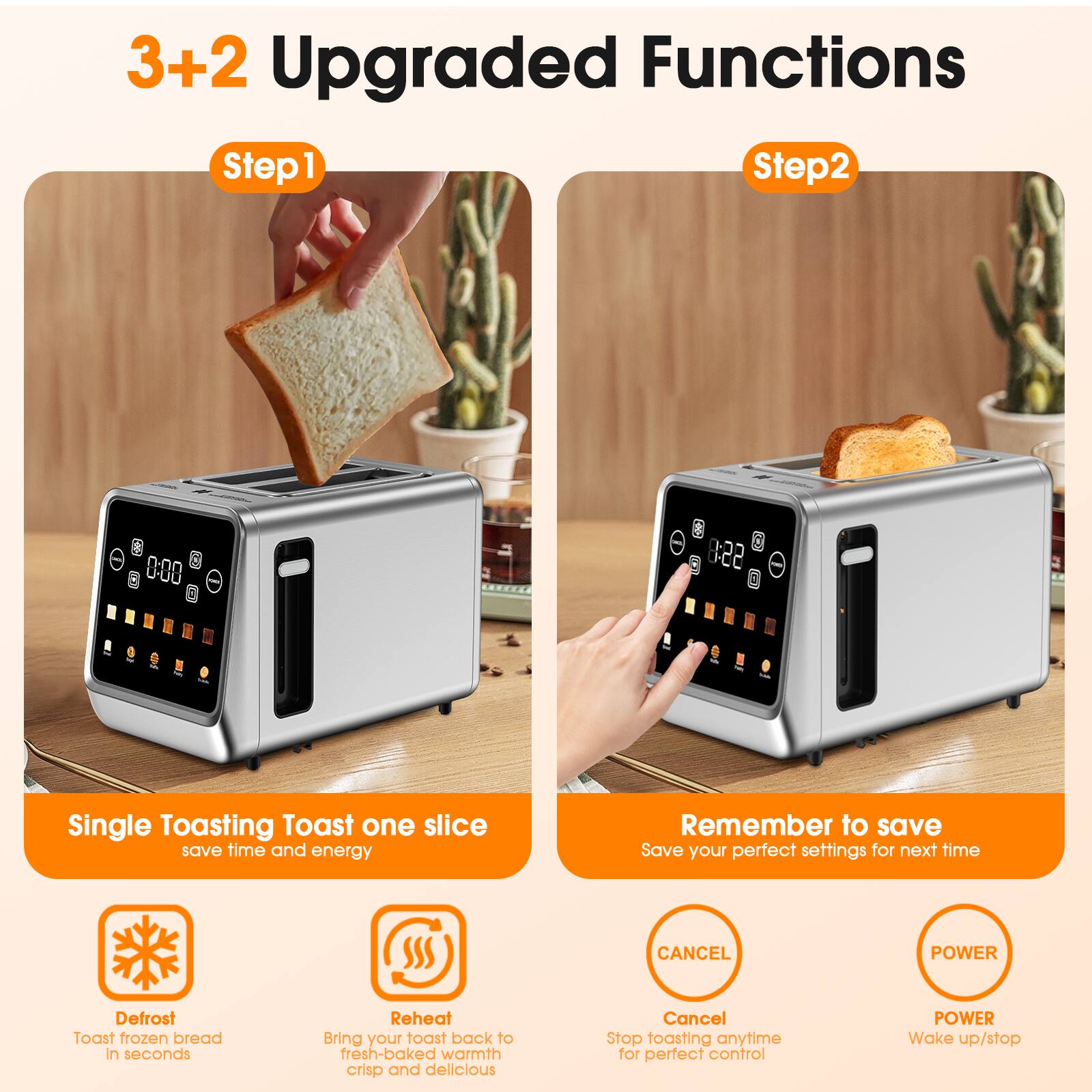 3+2 Upgraded Functions

Step 1
Single Toasting
Toast one slice
save time and energy

Step 2
Remember to save
Save your perfect settings for next time

- Defrost
Toast frozen bread in seconds

- Reheat
Bring your toast back to fresh-baked warmth crisp and delicious

- Cancel
Stop toasting anytime for perfect control

- Power
Wake up/stop