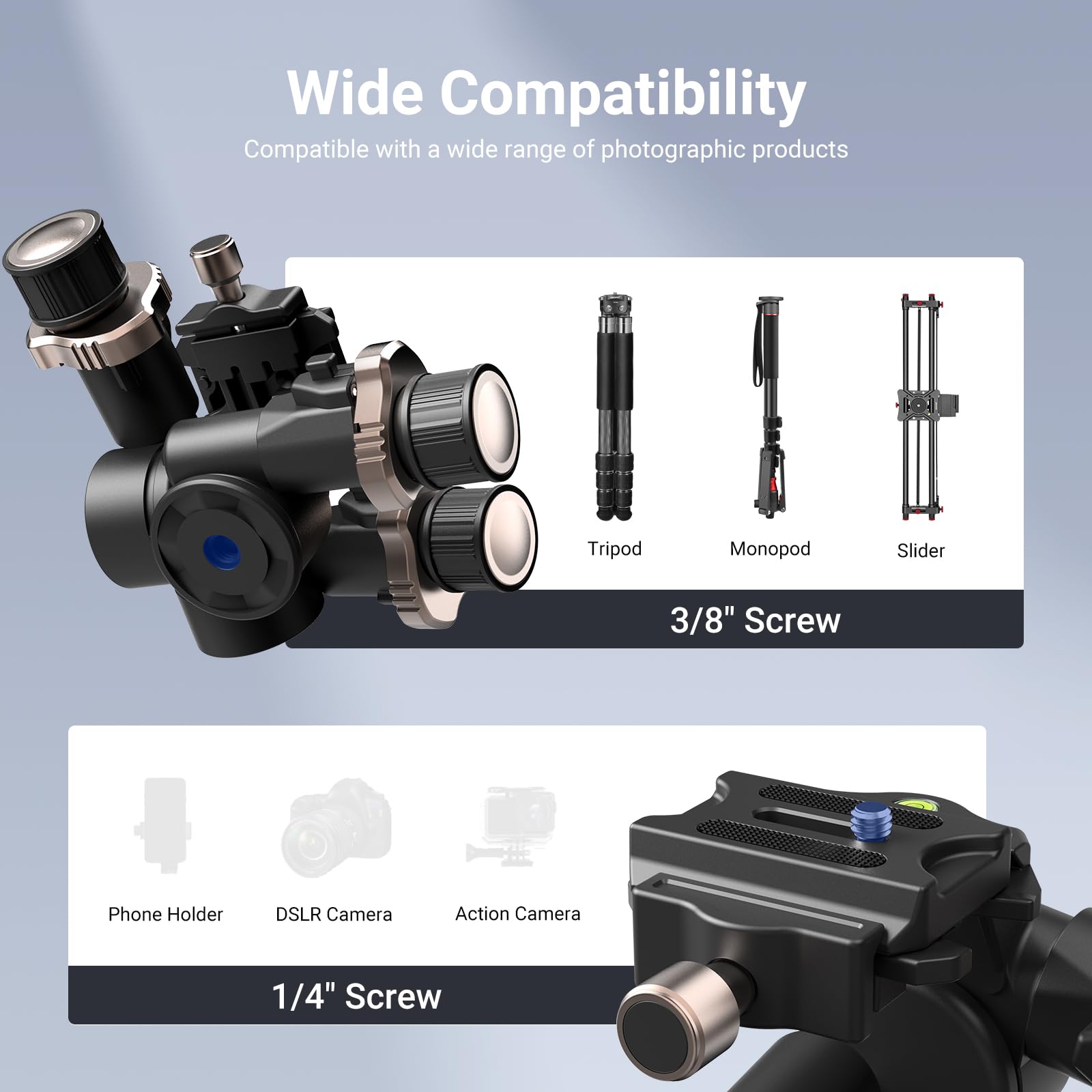 Wide Compatibility  
Compatible with a wide range of photographic products

- Tripod
- Monopod
- Slider
- 3/8" Screw
- Phone Holder
- DSLR Camera
- Action Camera
- 1/4" Screw