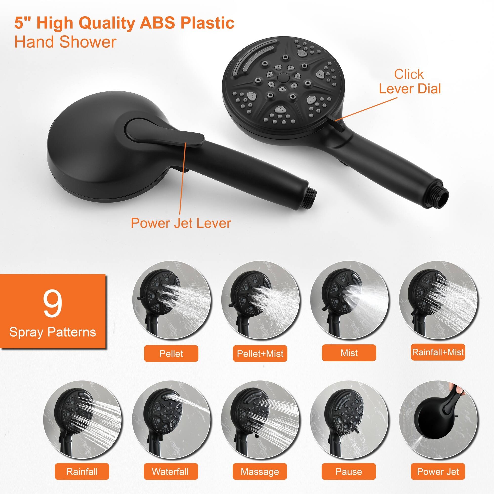 5" High Quality ABS Plastic Hand Shower

- Click Lever Dial
- Power Jet Lever

9 Spray Patterns
- Pellet
- Pellet+Mist
- Mist
- Rainfall+Mist
- Rainfall
- Waterfall
- Massage
- Pause
- Power Jet