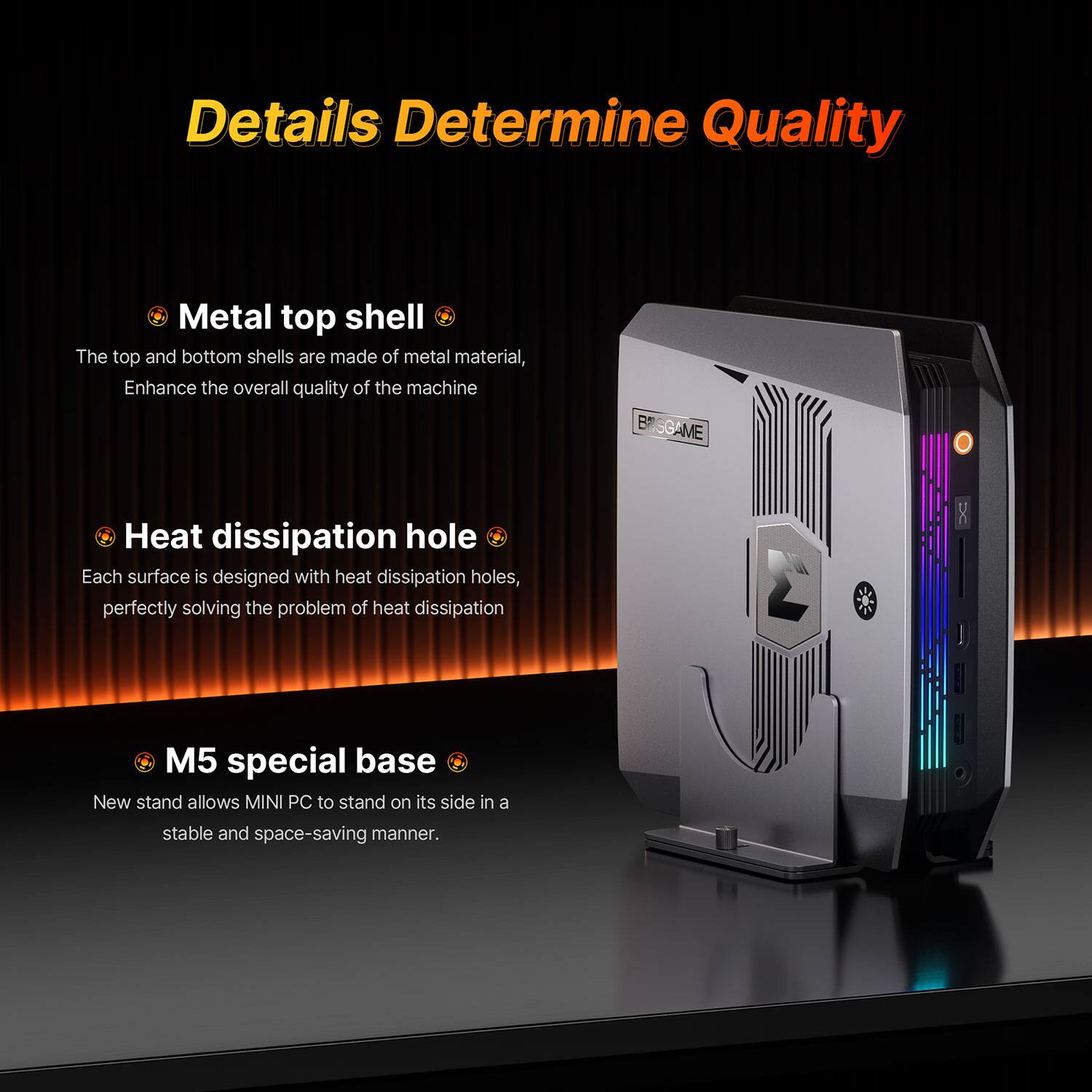 Details Determine Quality

Metal top shell
The top and bottom shells are made of metal material, Enhance the overall quality of the machine

Heat dissipation hole
Each surface is designed with heat dissipation holes, perfectly solving the problem of heat dissipation

M5 special base
New stand allows MINI PC to stand on its side in a stable and space-saving manner.
