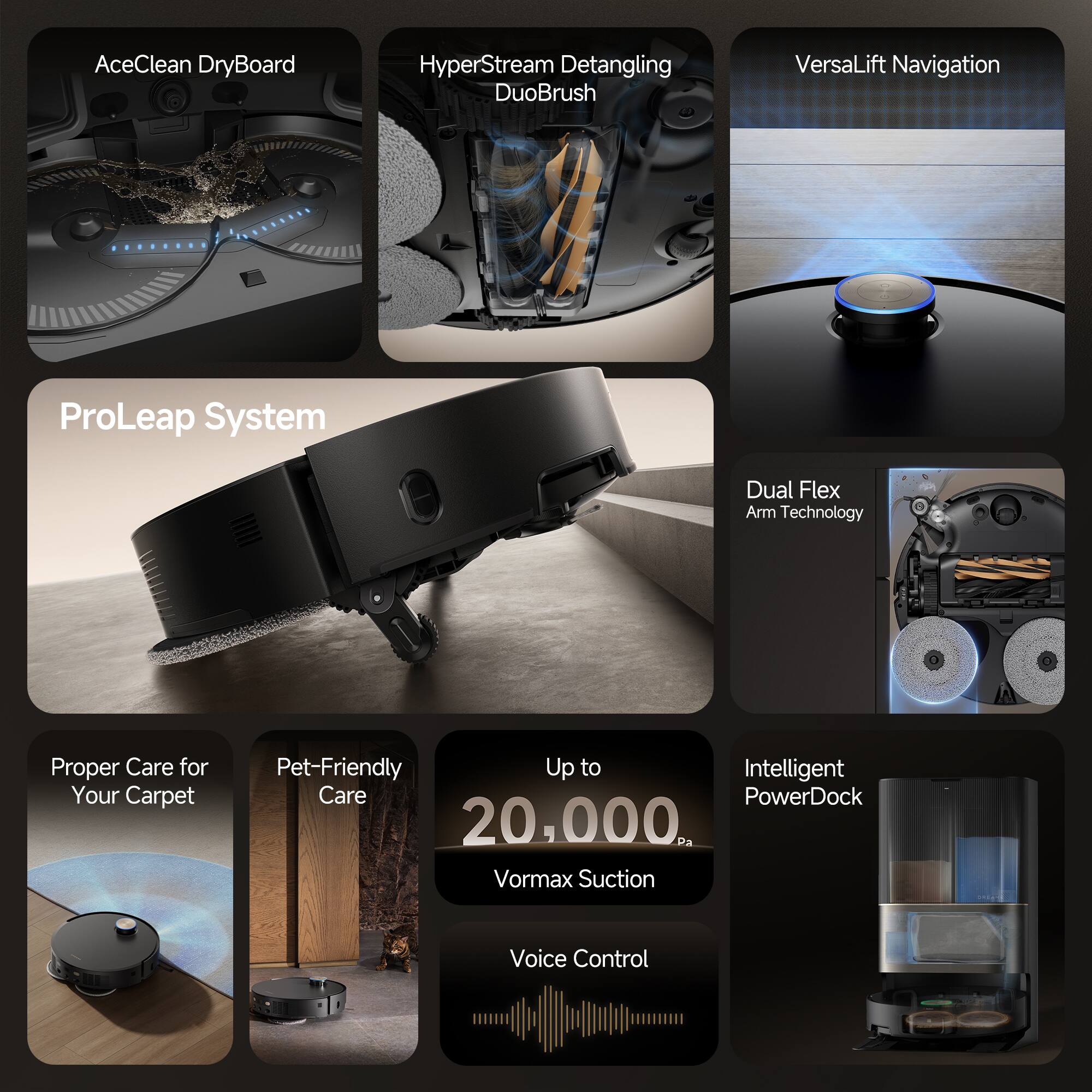 - AceClean DryBoard
- HyperStream Detangling DuoBrush
- VersaLift Navigation
- ProLeap System
- Dual Flex Arm Technology
- Proper Care for Your Carpet
- Pet-Friendly Care
- Up to 20,000 Vormax Suction
- Voice Control
- Intelligent PowerDock