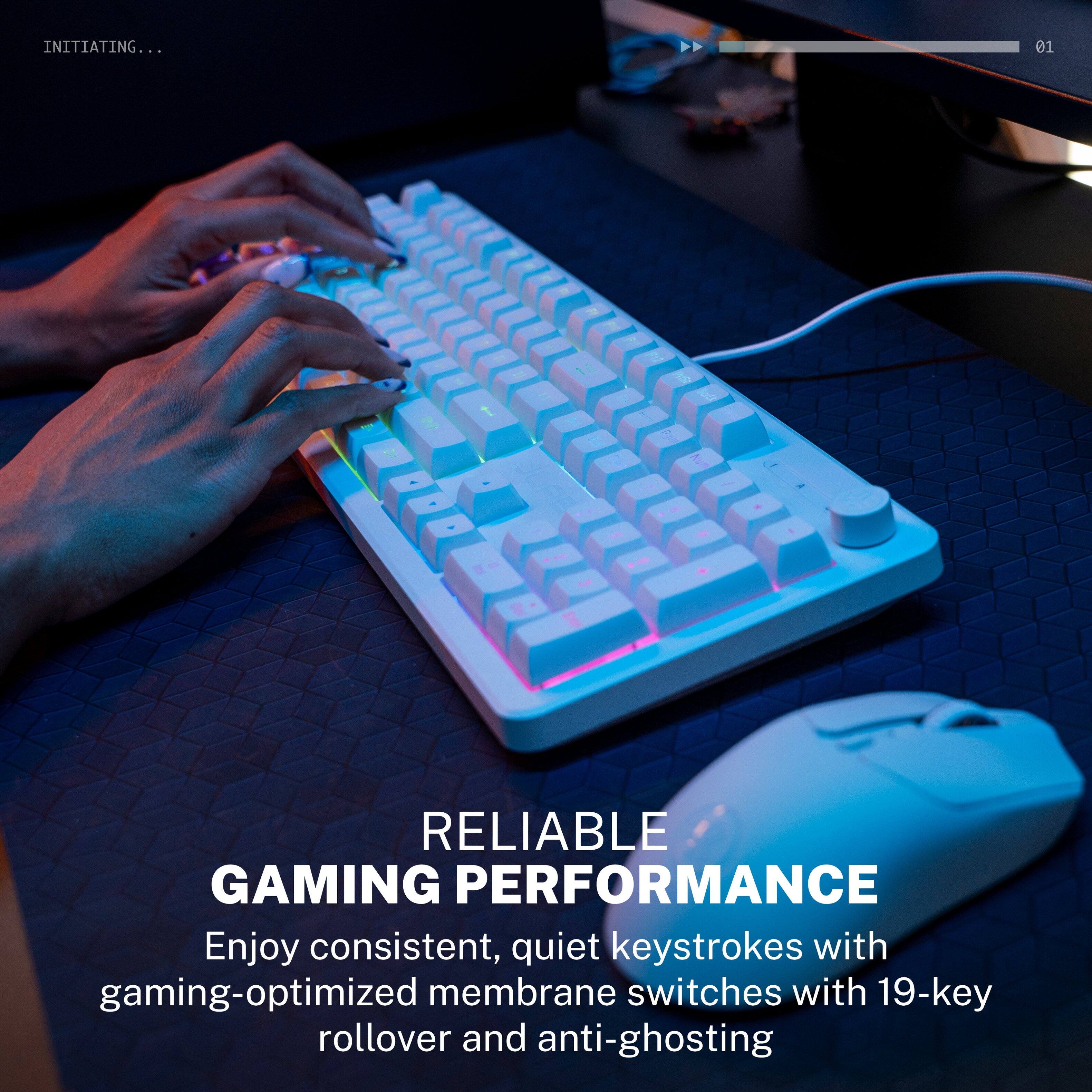 INITIATING... 01

RELIABLE GAMING PERFORMANCE

Enjoy consistent, quiet keystrokes with gaming-optimized membrane switches with 19-key rollover and anti-ghosting