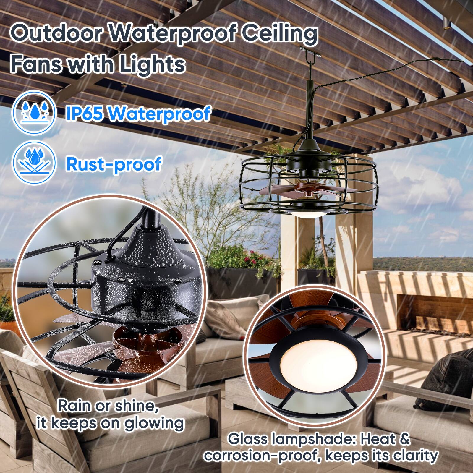 Outdoor Waterproof Ceiling Fans with Lights

- IP65 Waterproof
- Rust-proof

Rain or shine, it keeps on glowing

Glass lampshade: Heat & corrosion-proof, keeps its clarity