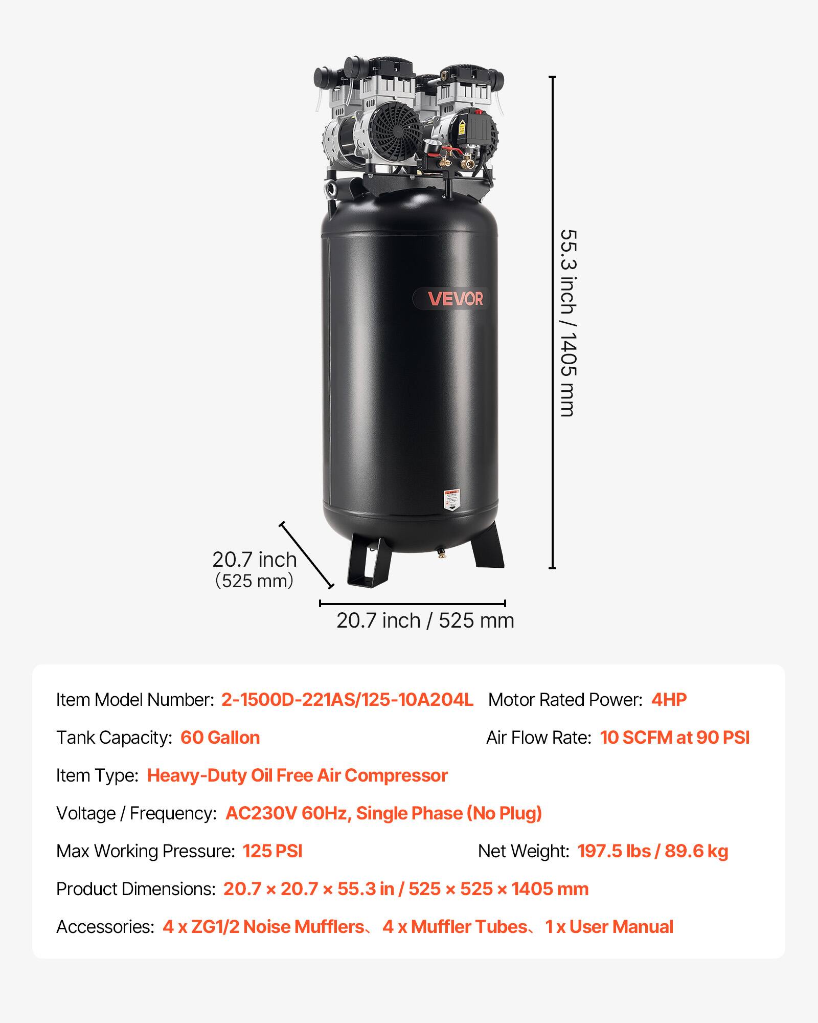 VEVOR

55.3 inch / 1405 mm  
20.7 inch (525 mm)  
20.7 inch / 525 mm  

Item Model Number: 2-1500D-221AS/125-10A204L  
Motor Rated Power: 4HP  
Tank Capacity: 60 Gallon  
Air Flow Rate: 10 SCFM at 90 PSI  
Item Type: Heavy-Duty Oil Free Air Compressor  
Voltage Frequency: AC230V 60Hz, Single Phase (No Plug)  
Max Working Pressure: 125 PSI  
Net Weight: 197.5 lbs / 89.6kg  
Product Dimensions: 20.7 X 20.7 X 55.3 in / 525 X 525 X 1405 mm  
Accessories: 4 X ZG1/2 Noise Mufflers, 4 X Muffler Tubes, 1x User Manual