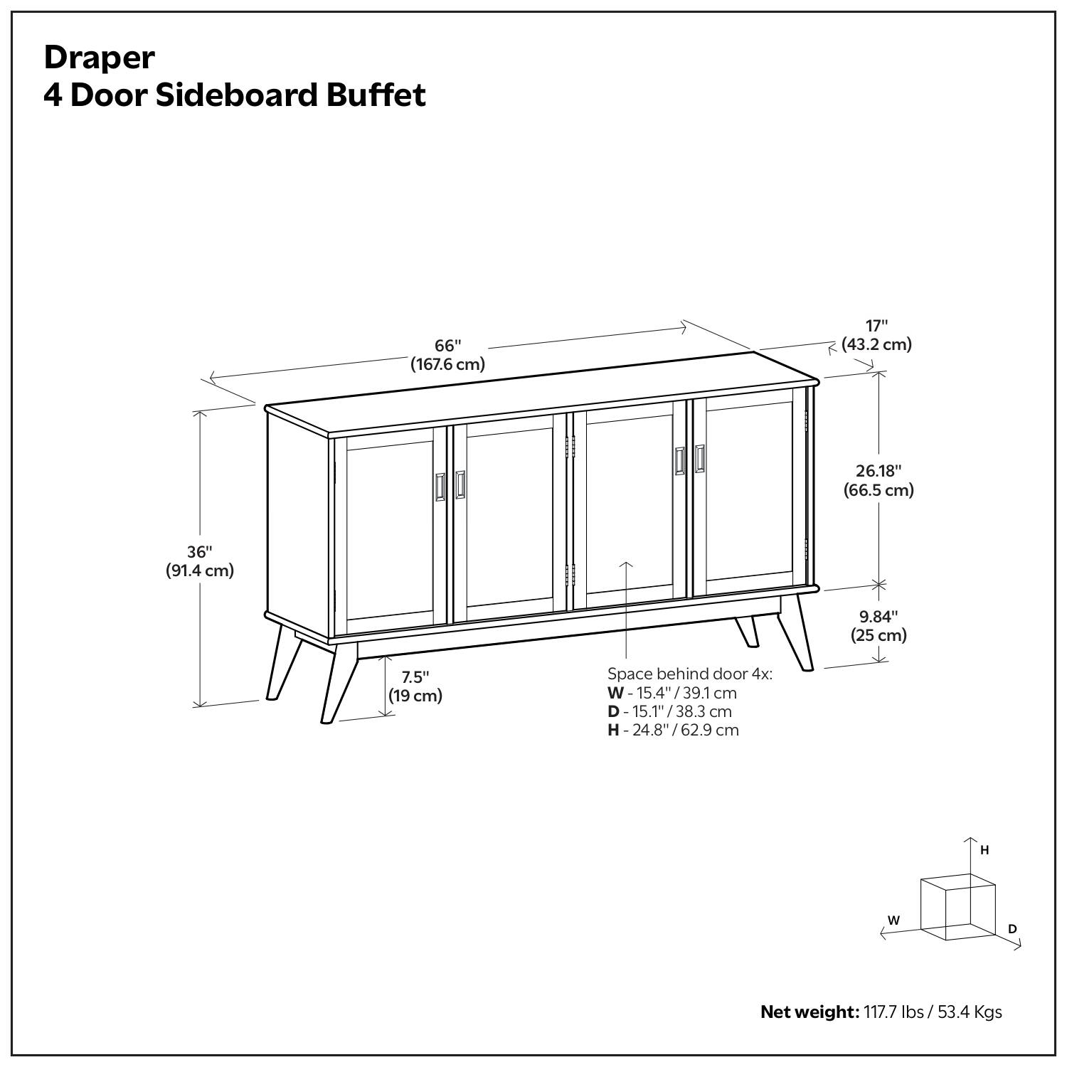 Draper  
4 Door Sideboard Buffet  

- Width: 66" (167.6 cm)  
- Depth: 36" (91.4 cm)  
- Height: 30.18" (76.6 cm)  
- Top Thickness: 17" (43.2 cm)  
- Space behind door 4x:  
  - Width: 15.4" (39.1 cm)  
  - Depth: 15.1" (38.3 cm)  
  - Height: 24.8" (62.9 cm)  
- Net weight: 117.7 lbs (53.4 Kgs)  

Dimensions:  
- Width: 15.4" (39.1 cm)  
- Depth: 15.1" (38.3 cm)  
- Height: 24.8" (62.9 cm)  

Net weight: 117.7 lbs / 53.4 Kgs