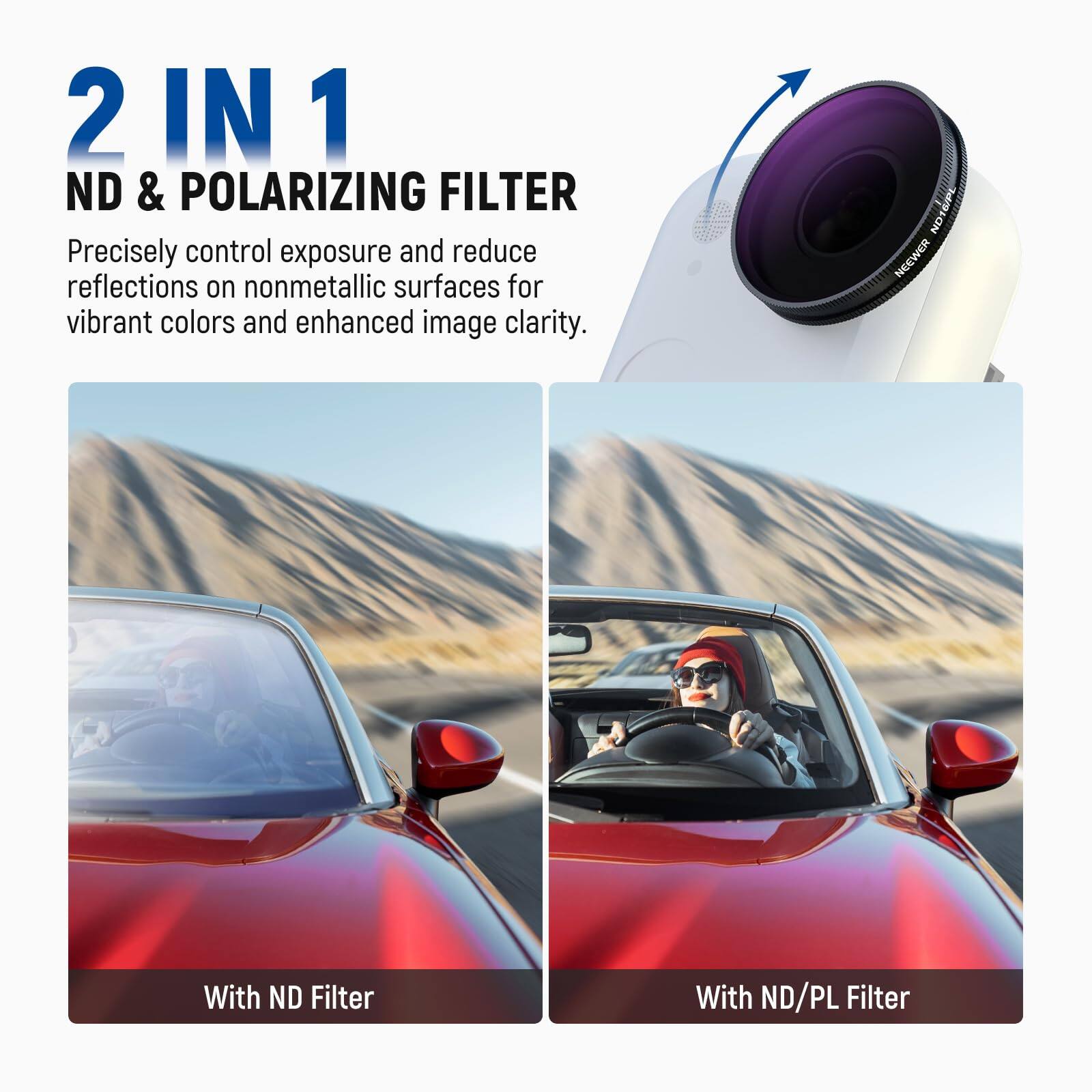 2 IN 1 ND & POLARIZING FILTER

Precisely control exposure and reduce reflections on nonmetallic surfaces for vibrant colors and enhanced image clarity.

With ND Filter

With ND/PL Filter