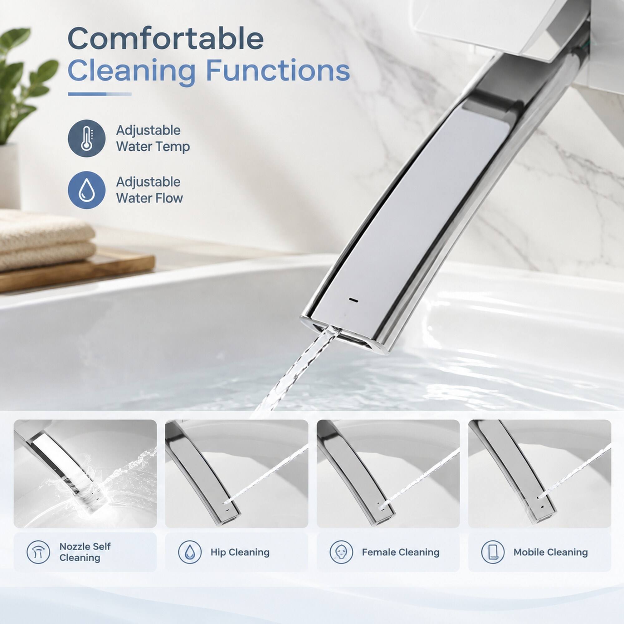 Comfortable Cleaning Functions
- Adjustable Water Temp
- Adjustable Water Flow
- Nozzle Self Cleaning
- Hip Cleaning
- Female Cleaning
- Mobile Cleaning