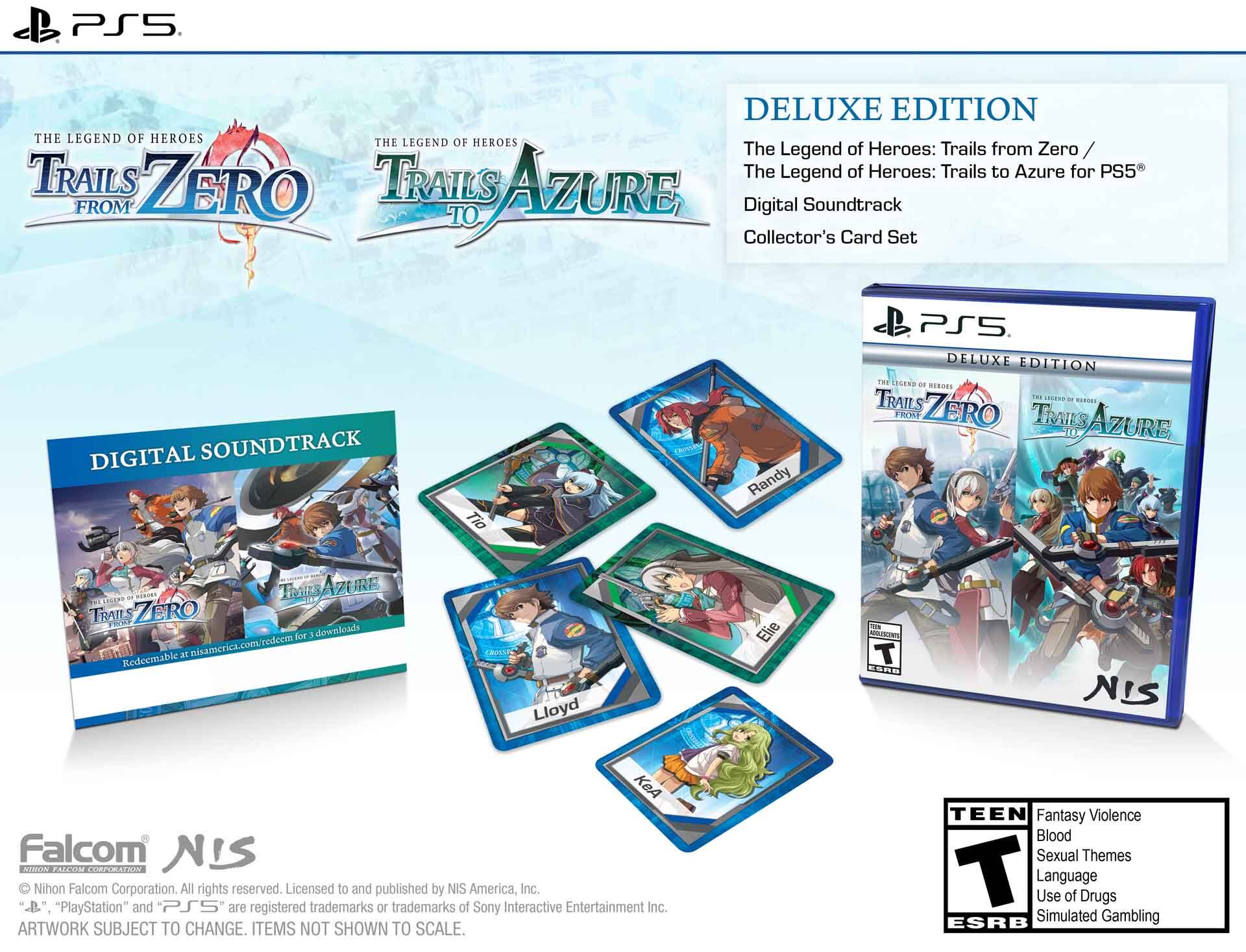 PS5 DELUXE EDITION THE LEGEND OF HEROES THE LEGEND OF HEROES The Legend of Heroes: Trails from Zero TRAILS TRAILS The Legend of Heroes: Trails to Azure for PS5 FROM ZERO TO AZURE Digital Soundtrack Collector's Card Set

DIGITAL SOUNDTRACK

Tio
Randy
PS5 DELUXE EDITION THE LEGEND OF HEROES TRAILS - SESEND - - FROM ZERO TRAILS AZURE
FRENCOS TRAIL ZERO J.C. Redecmable
12 for 3 downloads
Lloyd
Elie
THAN T
NIS
KeA Falcom NIS COCON FALLOW CORPURATION Nihon Falcom Corporation. All rights reserved. Licensed to and published by NIS America, Inc. "PlayStation" and "PS5" are registered trademarks or trademarks of Sony Interactive Entertainment Inc. ARTWORK SUBJECT TO CHANGE. ITEMS NOT SHOWN TO SCALE.

TEEN Fantasy Violence Blood Sexual Themes T Language Use of Drugs Simulated Gambling ESRB