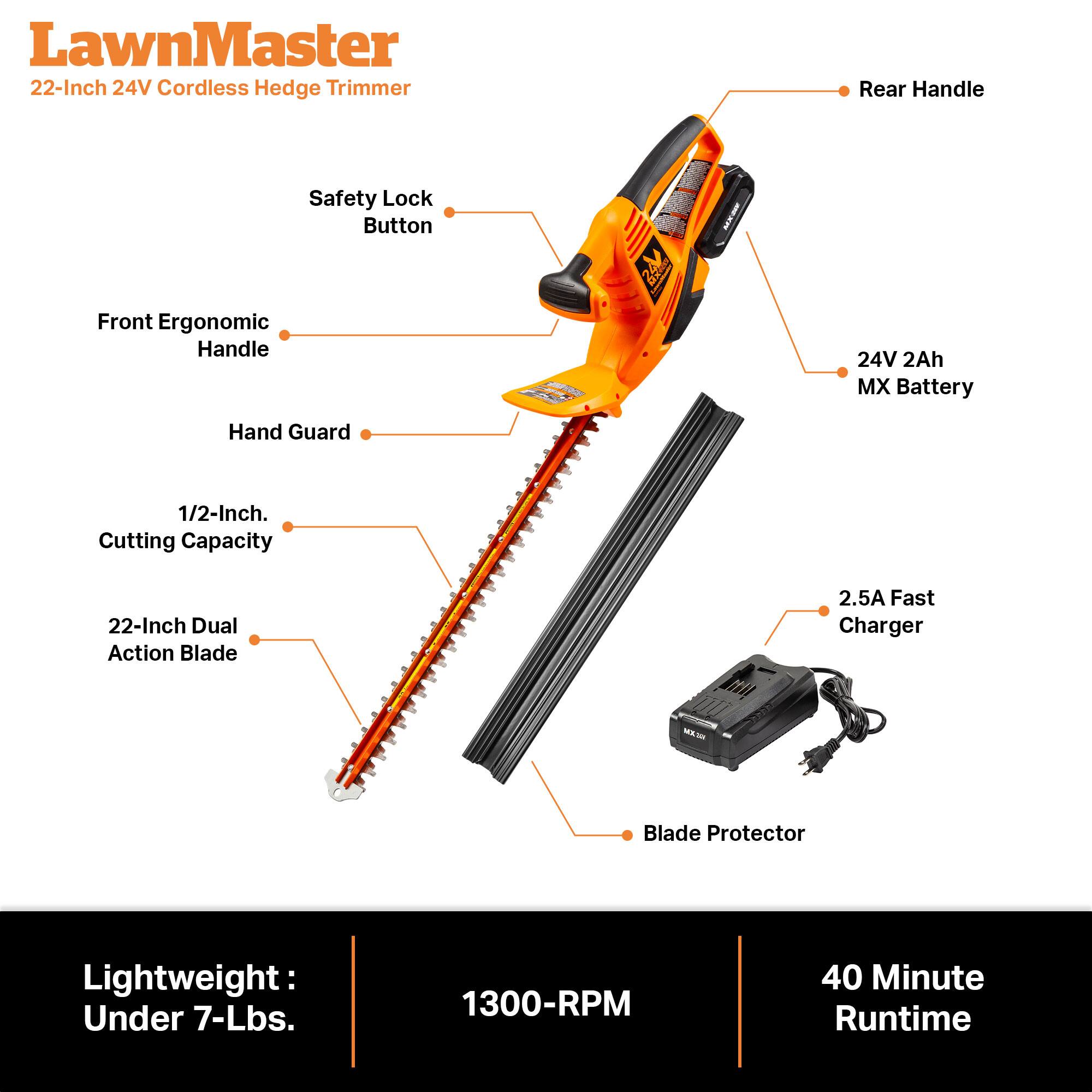 LawnMaster 22-Inch 24V Cordless Hedge Trimmer

- Rear Handle
- Safety Lock Button
- Front Ergonomic Handle
- 24V 2Ah MX Battery
- Hand Guard
- 1/2-Inch Cutting Capacity
- 22-Inch Dual Action Blade
- 2.5A Fast Charger
- Blade Protector
- Lightweight: Under 7-Lbs.
- 1300-RPM
- 40 Minute Runtime