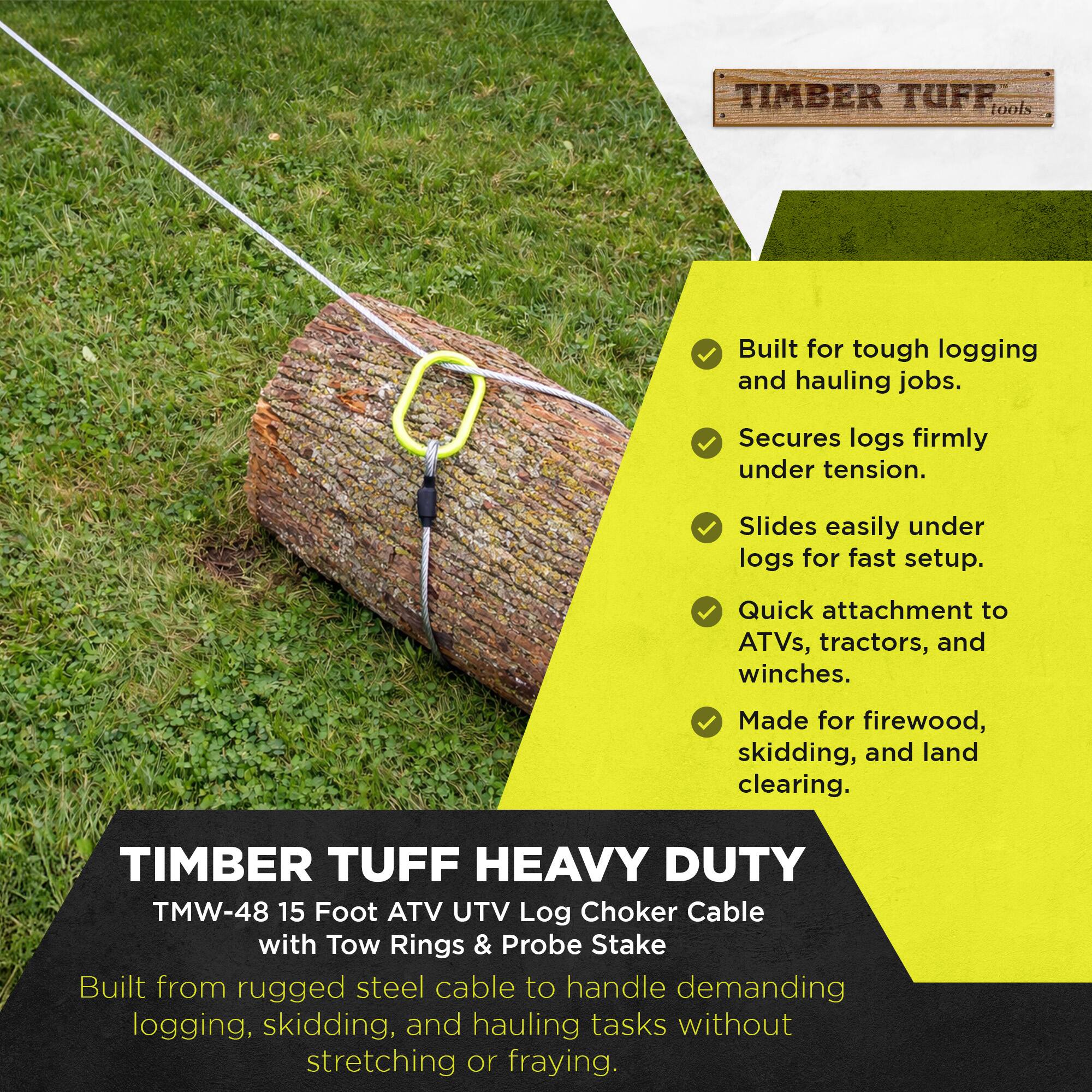 TIMBER TUFF tools  
Built for tough logging and hauling jobs.  
Secures logs firmly under tension.  
Slides easily under logs for fast setup.  
Quick attachment to ATVs, tractors, and winches.  
Made for firewood, skidding, and land clearing.  

TIMBER TUFF HEAVY DUTY  
TMW-48 15 Foot ATV UTV Log Choker Cable with Tow Rings & Probe Stake  
Built from rugged steel cable to handle demanding logging, skidding, and hauling tasks without stretching or fraying.