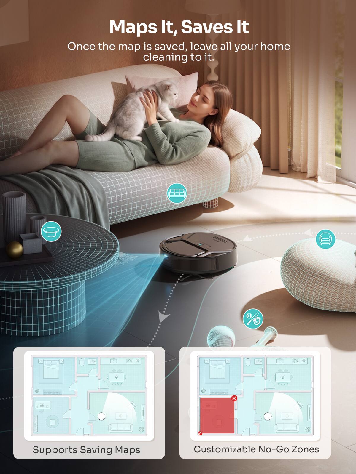 Maps It, Saves It  
Once the map is saved, leave all your home cleaning to it.  

Supports Saving Maps  
Customizable No-Go Zones