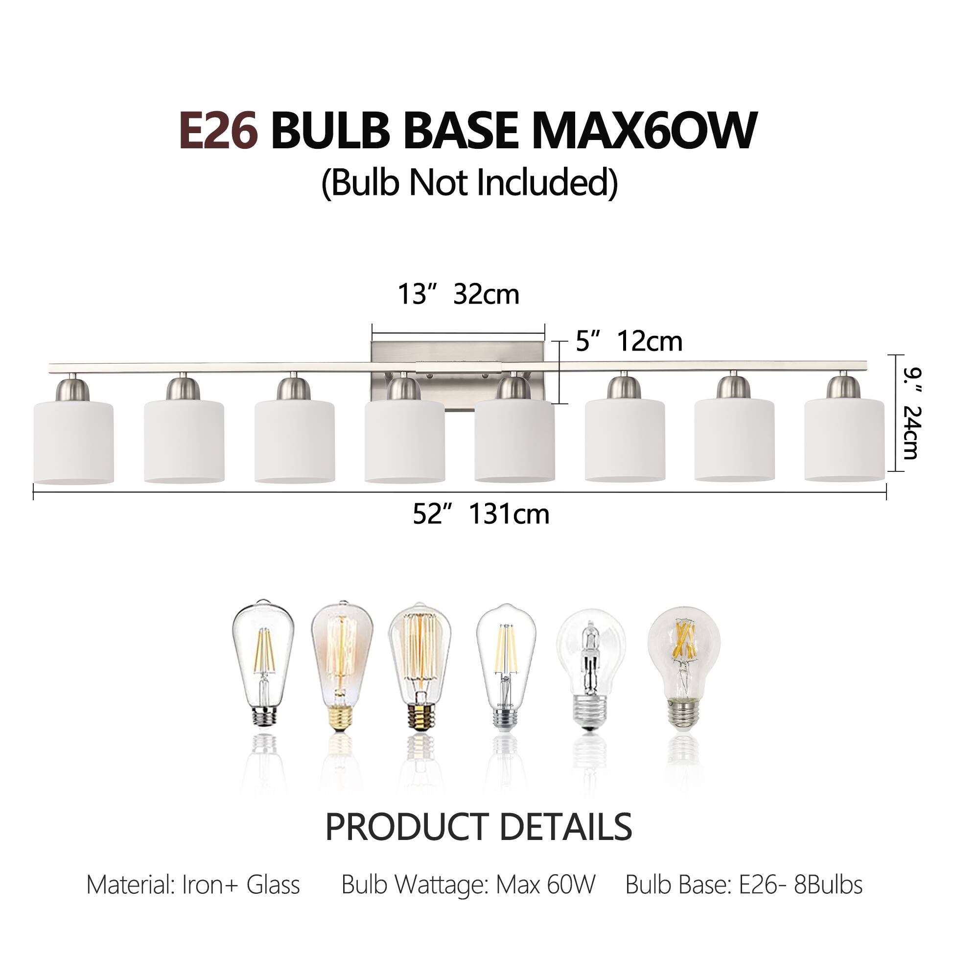 E26 BULB BASE MAX60W  
(Bulb Not Included)

13" 32cm  
5" 12cm  
9" 24cm  
52" 131cm

PRODUCT DETAILS  
Material: Iron + Glass  
Bulb Wattage: Max 60W  
Bulb Base: E26 - 8Bulbs