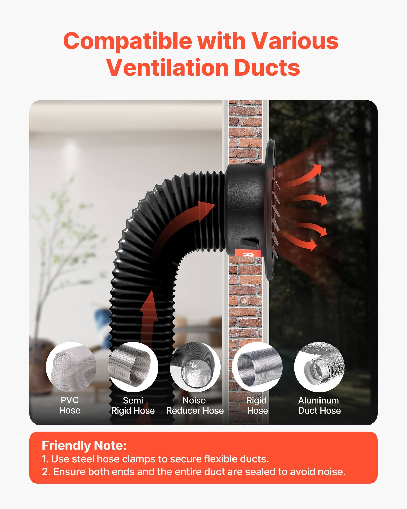 Compatible with Various Ventilation Ducts

- PVC Hose
- Semi Rigid Hose
- Noise Reducer Hose
- Rigid Hose
- Aluminum Duct Hose

Friendly Note:
1. Use steel hose clamps to secure flexible ducts.
2. Ensure both ends and the entire duct are sealed to avoid noise.