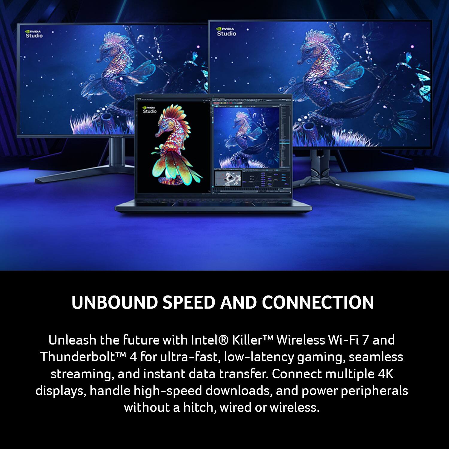 - Studio PUTA Studio
- Studio UNBOUND SPEED AND CONNECTION

Unleash the future with Intel® Killer™ Wireless Wi-Fi 7 and Thunderbolt™ 4 for ultra-fast, low-latency gaming, seamless streaming, and instant data transfer. Connect multiple 4K displays, handle high-speed downloads, and power peripherals without a hitch, wired or wireless.