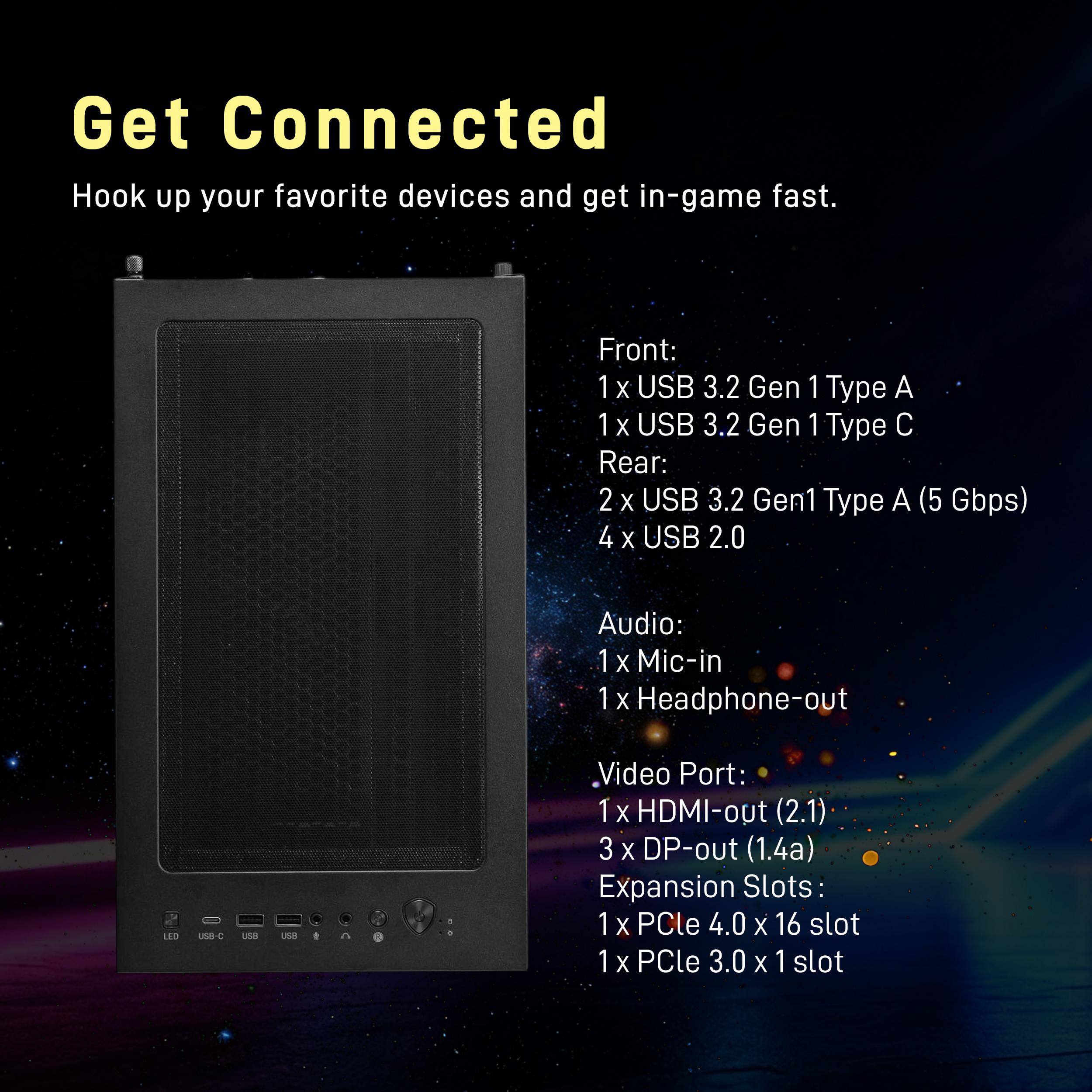 Get Connected  
Hook up your favorite devices and get in-game fast.

Front:  
1x USB 3.2 Gen 1 Type A  
1x USB 3.2 Gen 1 Type C  

Rear:  
2x USB 3.2 Gen1 Type A (5 Gbps)  
4x USB 2.0  

Audio:  
1x Mic-in  
1x Headphone-out  

Video Port:  
1x HDMI-out (2.1)  
3x DP-out (1.4a)  

Expansion Slots:  
1x PCIe 4.0 x 16 slot  
1x PCIe 3.0 x 1 slot