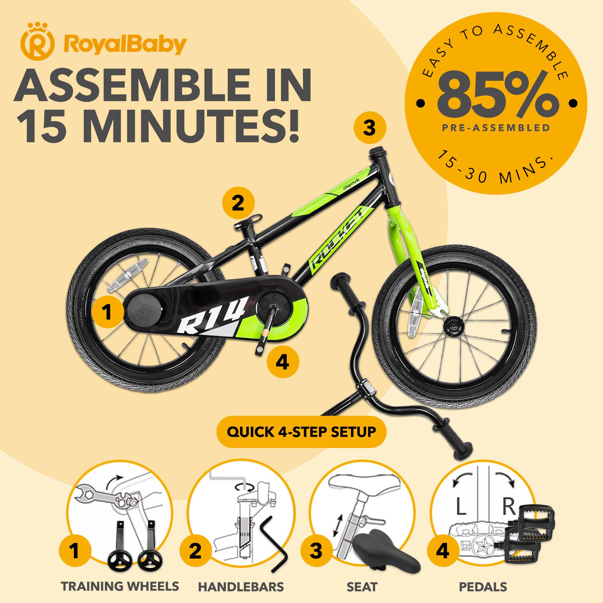 RoyalBaby ASSEMBLE IN 15 MINUTES!  
EASY TO ASSEMBLE 85% PRE-ASSEMBLED 15-30 MINS  
QUICK 4-STEP SETUP  
1 TRAINING WHEELS  
2 HANDLEBARS  
3 SEAT  
4 PEDALS