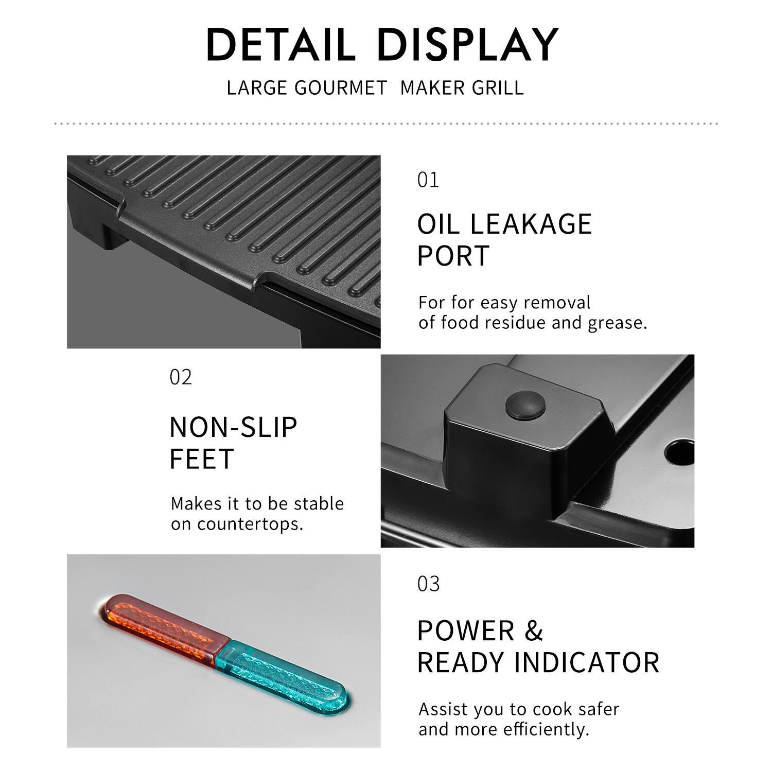 DETAIL DISPLAY  
LARGE GOURMET MAKER GRILL  

01 OIL LEAKAGE PORT  
For easy removal of food residue and grease.  

02 NON-SLIP FEET  
Makes it stable on countertops.  

03 POWER & READY INDICATOR  
Assist you to cook safer and more efficiently.