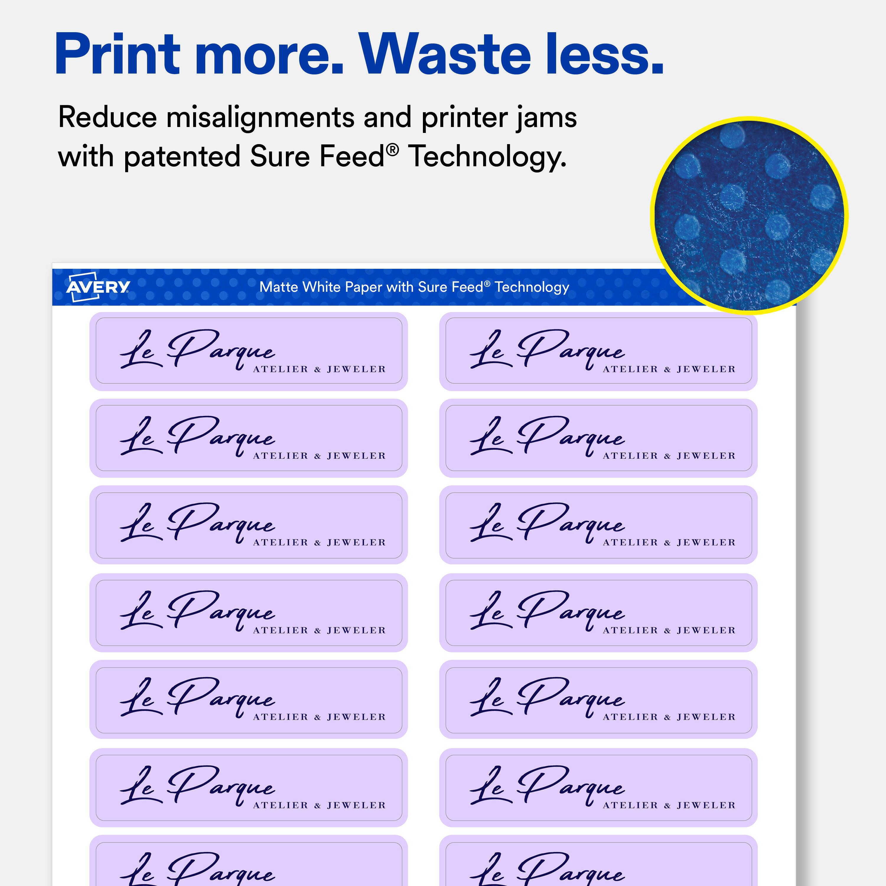 Print more. Waste less.  
Reduce misalignments and printer jams with patented Sure Feed Technology.  

AVERY  
Matte White Paper with Sure Feed Technology  

Le Parque ATELIER & JEWELER  
Le Parque ATELIER & JEWELER  
Le Parque ATELIER & JEWELER  
Le Parque ATELIER & JEWELER  
Le Parque ATELIER & JEWELER  
Le Parque ATELIER & JEWELER  
Le Parque ATELIER & JEWELER  
Le Parque ATELIER & JEWELER  
Le Parque ATELIER & JEWELER  
Le Parque ATELIER & JEWELER  
Le Parque ATELIER & JEWELER  
Le Parque ATELIER & JEWELER  
Le Parque ATELIER & JEWELER  
Le Parque ATELIER & JEWELER  
Le Parque ATELIER & JEWELER  
Le Parque ATELIER & JEWELER  
Le Parque ATELIER & JEWELER  
Le Parque ATELIER & JEWELER  
Le Parque ATELIER &