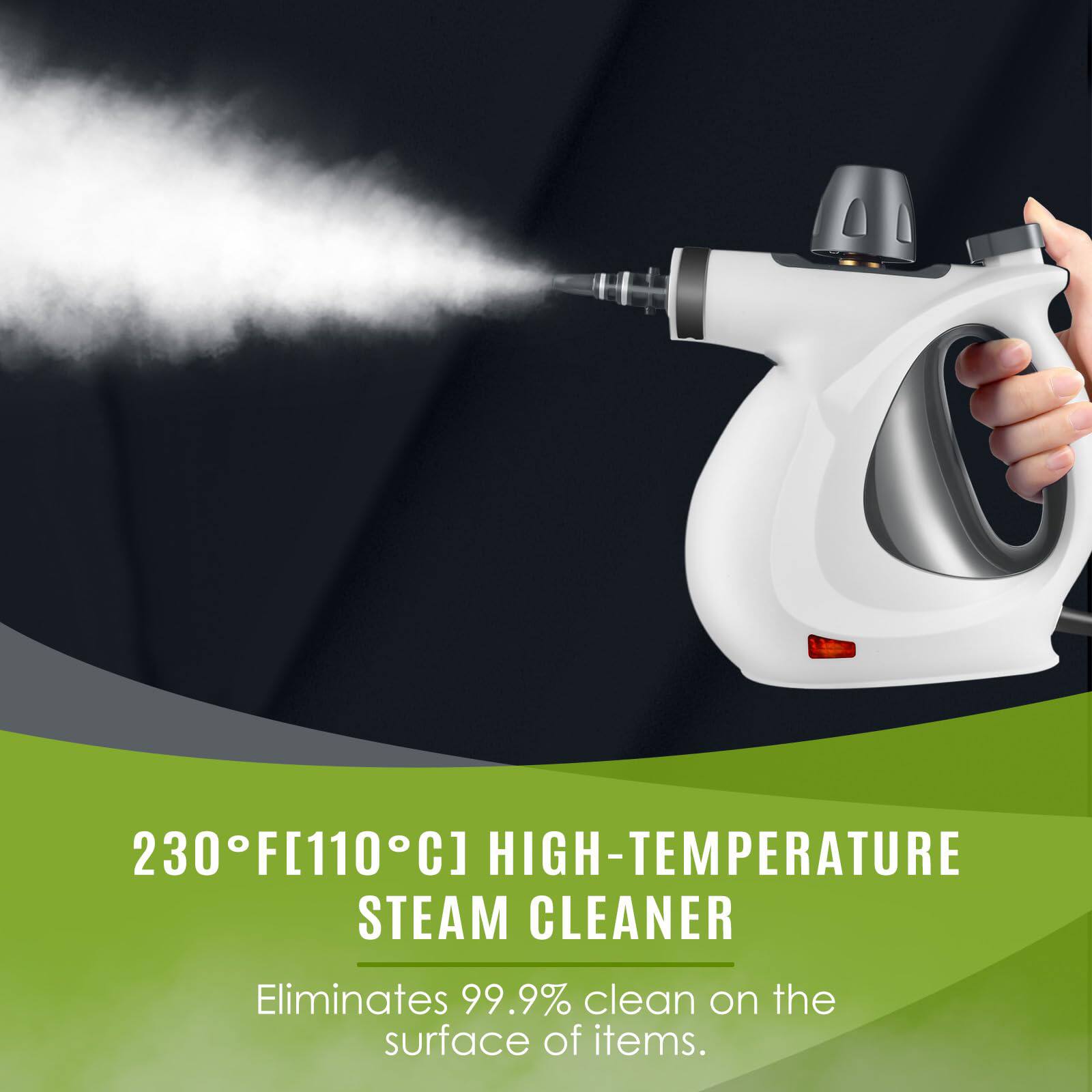 230°F [110°C] HIGH-TEMPERATURE STEAM CLEANER  
Eliminates 99.9% clean on the surface of items.