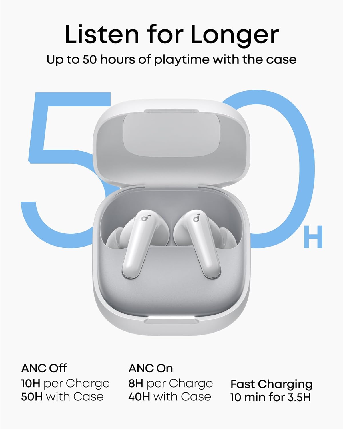 Listen for Longer  
Up to 50 hours of playtime with the case

ANC Off  
10H per Charge  
50H with Case

ANC On  
8H per Charge  
40H with Case

Fast Charging  
10 min for 3.5H