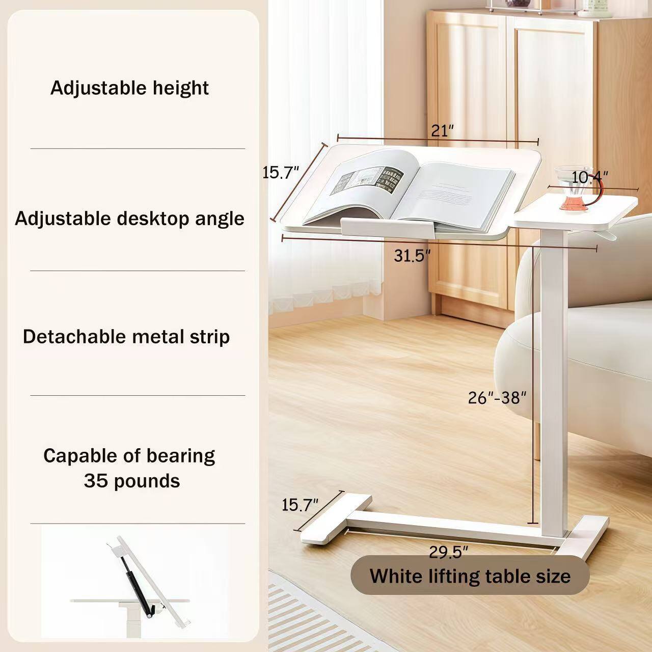 Adjustable height: 21"  
Adjustable desktop angle: 31.5°  
Detachable metal strip: 26"-38"  
Capable of bearing: 35 pounds  
White lifting table size: 15.7" x 29.5"