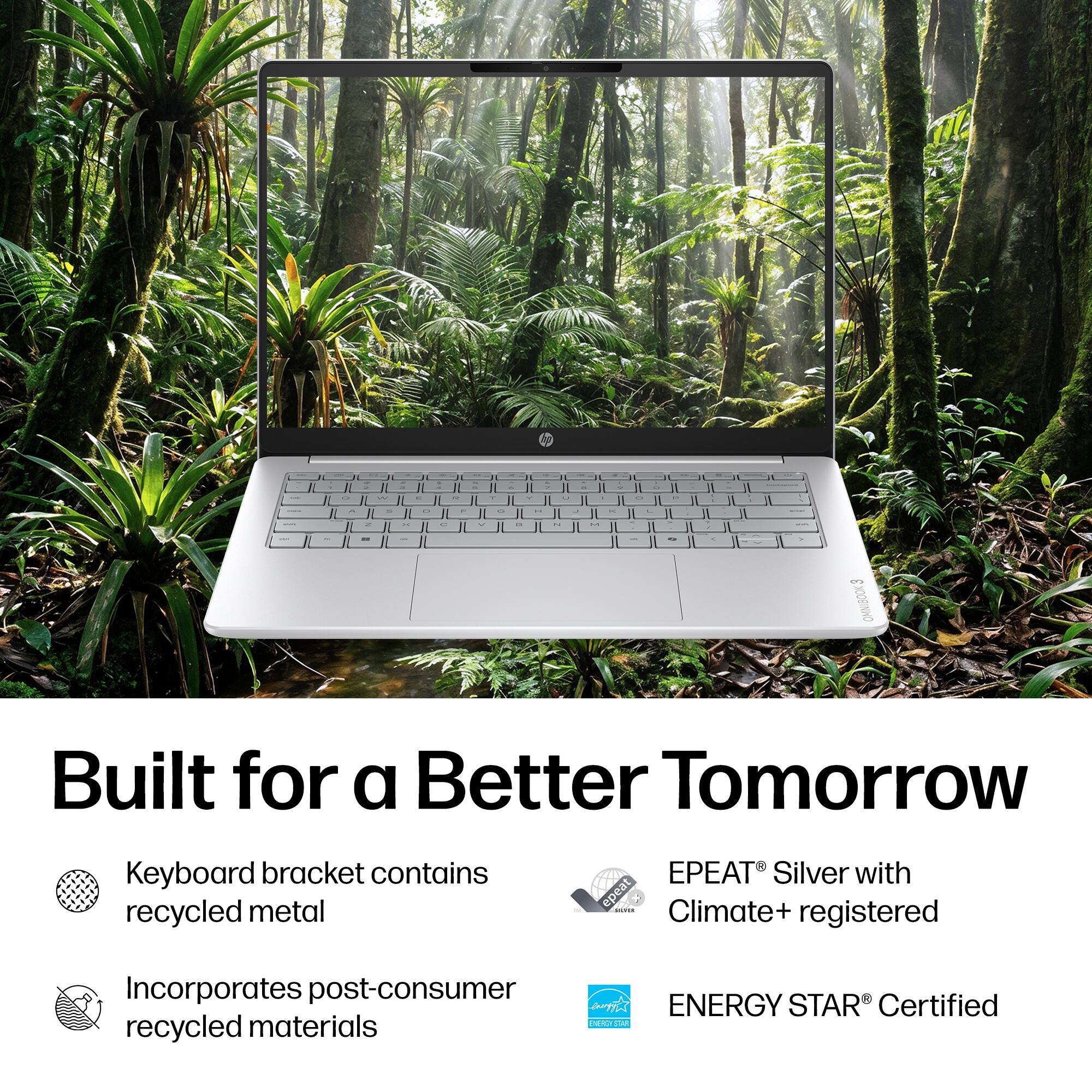 a  
A  
in  
2  
or  
ru  
W  
u  
25  
5  
OF  
a  
OF  
C  
8  
n  
C  
in  
H  
ase  
3 OMNIBOOK  
Built for a Better Tomorrow  
Keyboard bracket contains recycled metal  
EPEAT Silver with epeat SULTER Climate+ registered  
Incorporates post-consumer ENERGY STAR Certified EXPRCY STAR recycled materials