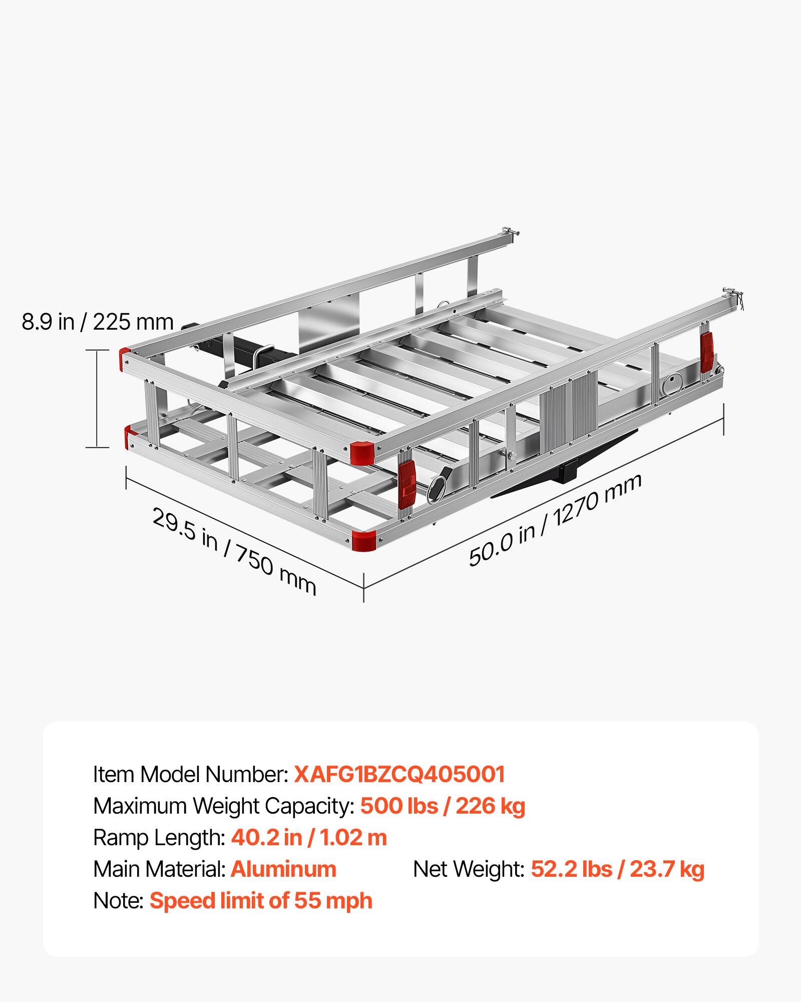 8.9 in / 225 mm  
29.5 in / 750 mm  
50.0 in / 1270 mm  

Item Model Number: XAFG1BZCQ405001  
Maximum Weight Capacity: 500 lbs / 226 kg  
Ramp Length: 40.2 in / 1.02 m  
Main Material: Aluminum  
Net Weight: 52.2 lbs / 23.7 kg  

Note: Speed limit of 55 mph