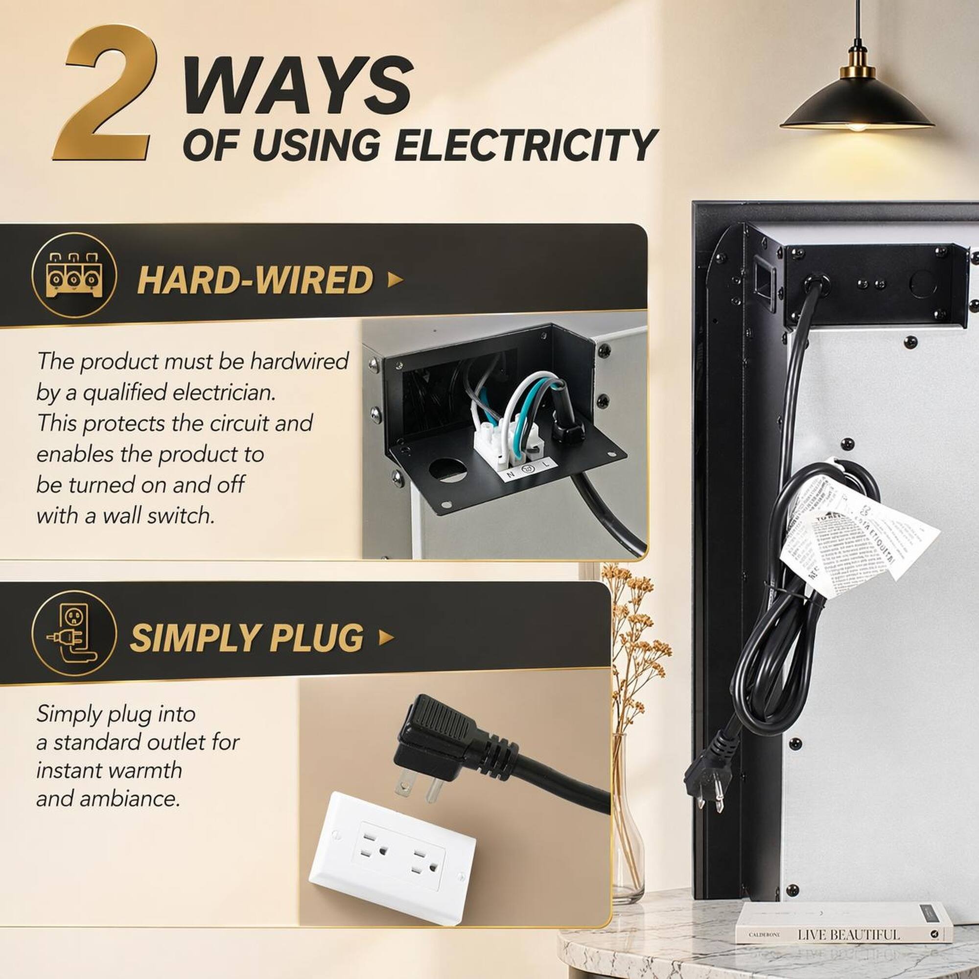 2 WAYS OF USING ELECTRICITY

HARD-WIRED
The product must be hardwired by a qualified electrician. This protects the circuit and enables the product to be turned on and off with a wall switch.

SIMPLY PLUG
Simply plug into a standard outlet for instant warmth and ambiance.

LIVE BEAUTIFUL