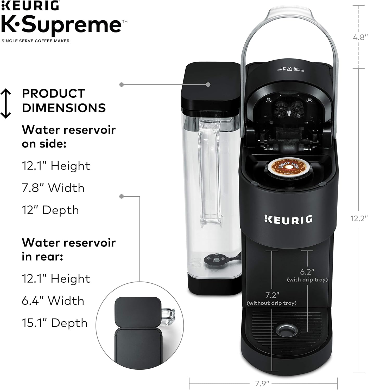 KEURIG™ K-Supreme SINGLE SERVE COFFEE MAKER

PRODUCT DIMENSIONS

Water reservoir on side:
12.1" Height
7.8" Width
12" Depth

Water reservoir in rear:
12.1" Height
6.4" Width
15.1" Depth

(with drip tray) 6.2"
(without drip tray) 7.2"