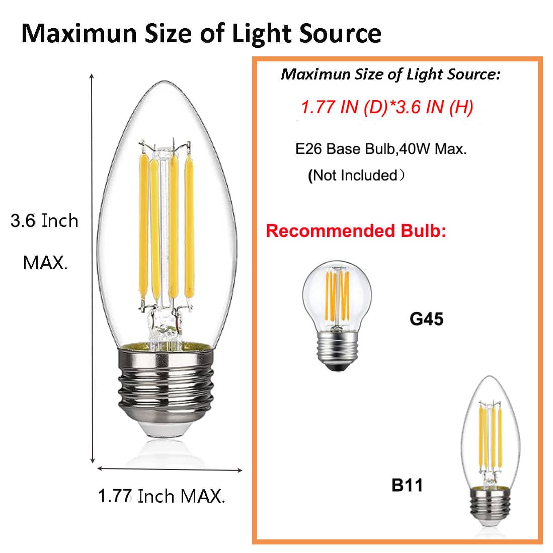Maximum Size of Light Source

Maximum Size of Light Source:  
1.77 IN (D) * 3.6 IN (H)  
E26 Base Bulb, 40W Max. (Not Included)  

Recommended Bulb:  
G45  
B11  

3.6 Inch MAX.  
1.77 Inch MAX.