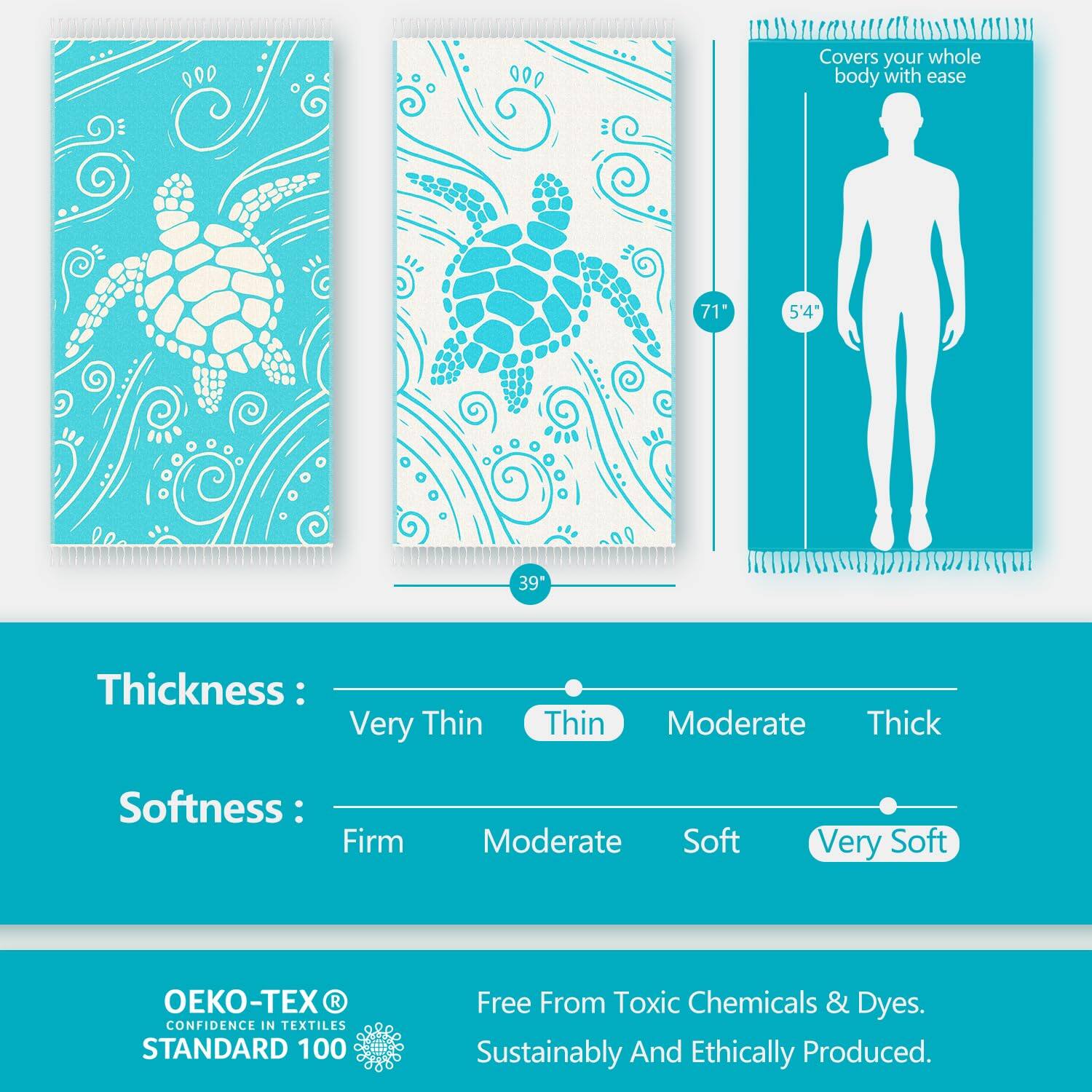 Covers your whole body with ease  
71" x 5'4" x 39"  

Thickness: Very Thin Thin Moderate Thick  
Softness: Firm Moderate Soft Very Soft  

OEKO-TEX® CONFIDENCE IN TEXTILES STANDARD 100  
Free From Toxic Chemicals & Dyes.  
Sustainably And Ethically Produced.