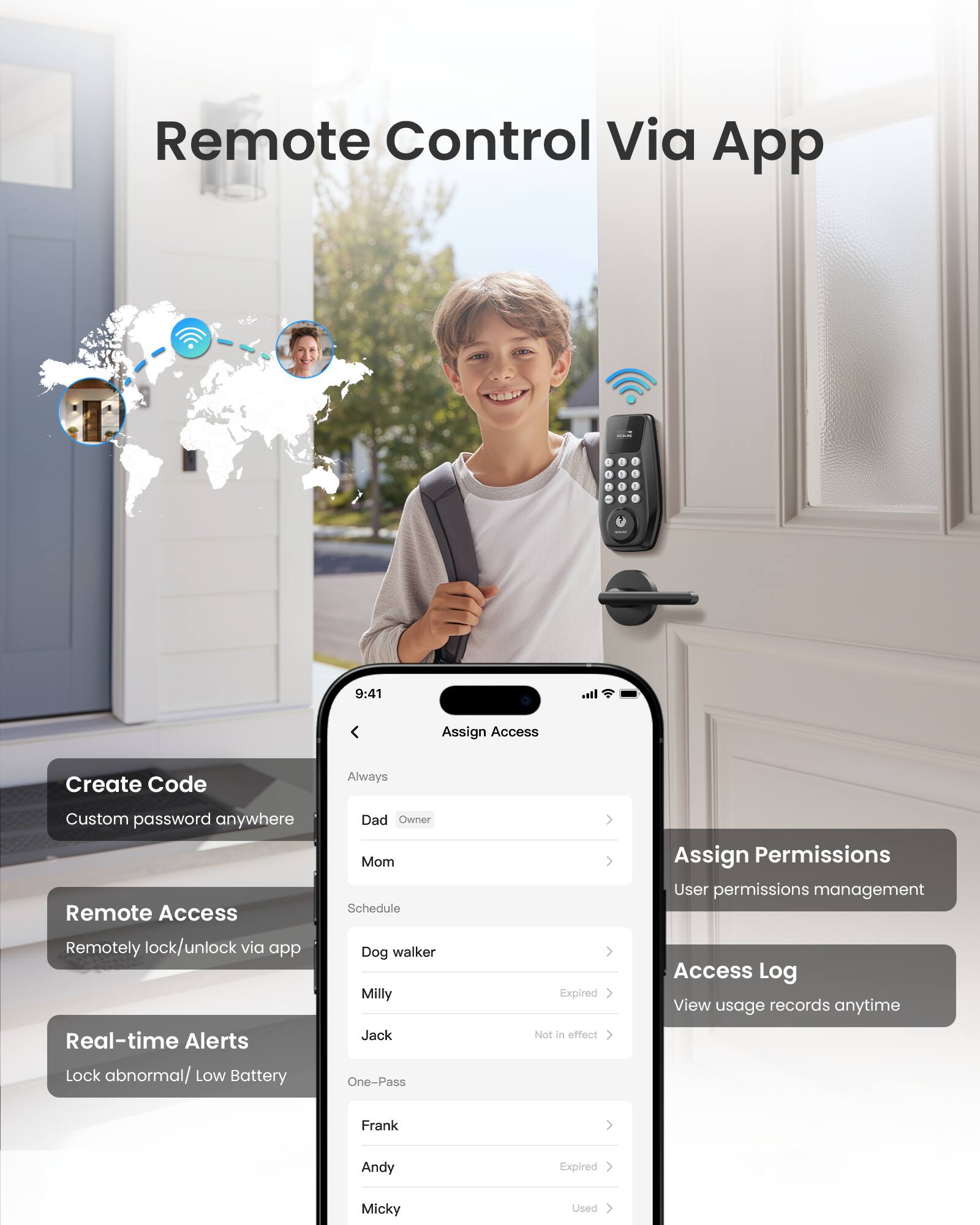 Remote Control Via App

- Create Code
  - Custom password anywhere

- Remote Access
  - Remotely lock/unlock via app

- Real-time Alerts
  - Lock abnormal/ Low Battery

- Assign Access
  - Dad (Owner)
  - Mom
  - Schedule (Expired)
  - Dog walker
  - Milly
  - Jack
  - One-Pass (Expired)
  - Frank (Used)
  - Andy
  - Micky

- Assign Permissions
  - User permissions management

- Access Log
  - View usage records anytime