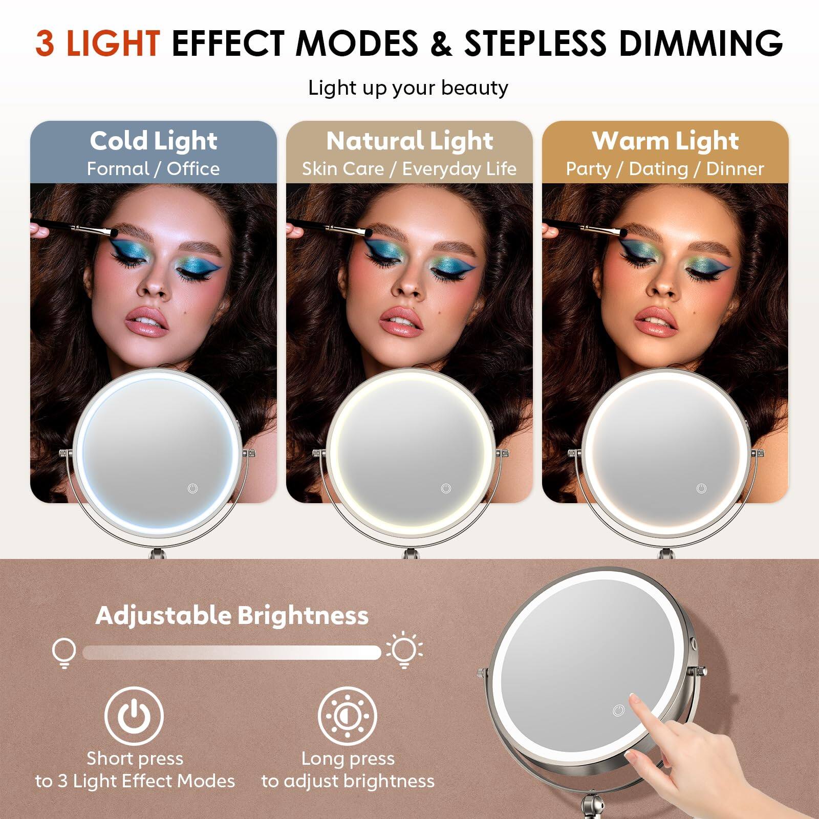 3 LIGHT EFFECT MODES & STEPLESS DIMMING  
Light up your beauty  

Cold Light  
Formal / Office  

Natural Light  
Skin Care / Everyday Life  

Warm Light  
Party / Dating / Dinner  

Adjustable Brightness  

Short press to 3 Light Effect Modes  
Long press to adjust brightness